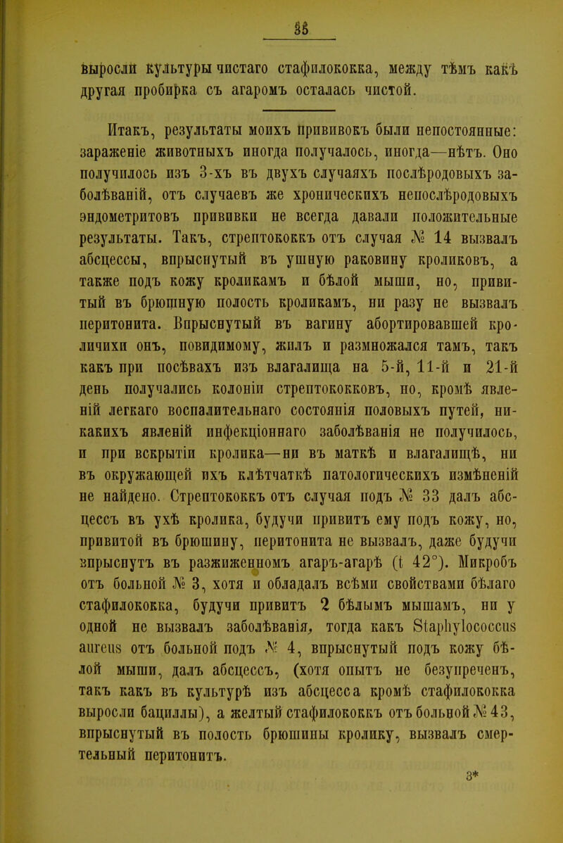 выросли культуры чистаго стафилококка, между тѣмъ какѣ другая пробирка съ агаромъ осталась чистой. Итакъ, результаты моихъ прививокъ были непостоянные: зараженіе животныхъ иногда получалось, иногда—нѣтъ. Оно получилось изъ 3-хъ въ двухъ случаяхъ послѣродовыхъ за- болѣваній, отъ случаевъ же хроническихъ непослѣродовыхъ эндометритовъ прививки не всегда давали положительные результаты. Такъ, стрептококкъ отъ случая № 14 вызвалъ абсцессы, впрыснутый въ ушную раковину кроликовъ, а также подъ кожу кроликамъ и бѣлой мыши, но, приви- тый въ брюшную полость кроликамъ, ни разу не вызвалъ перитонита. Впрыснутый въ вагину абортировавшей кро- личихи онъ, повидимому, жилъ и размножался тамъ, такъ какъ при посѣвахъ изъ влагалища на 5-й, 11-й и 21-й день получались колоніи стрептококковъ, но, кромѣ явле- ній легкаго воспалительнаго состоянія половыхъ путей, ни- какихъ явленій инфекціоннаго заболѣванія не получилось, и при вскрытіи кролика—ни въ маткѣ и влагалищѣ, ни въ окружающей ихъ клѣтчаткѣ патологическихъ измѣненій не найдено. Стрептококкъ отъ случая подъ № 33 далъ абс- цессъ въ ухѣ кролика, будучи привитъ ему подъ кожу, но, привитой въ брюшину, перитонита не вызвалъ, даже будучи впрыспутъ въ разжиженномъ агаръ-агарѣ (і 42°). Микробъ отъ больной № 3, хотя и обладалъ всѣми свойствами бѣлаго стафилококка, будучи привитъ 2 бѣлымъ мышамъ, ни у одной не вызвалъ заболѣвавія, тогда какъ Віарііуіососсиз аигеиз отъ больной подъ А!с 4, впрыснутый подъ кожу бѣ- лой мыши, далъ абсцессъ, (хотя опытъ не безуиреченъ, такъ какъ въ культурѣ изъ абсцесса кромѣ стафилококка выросли бациллы), а желтый стафилококкъ отъ больной №43, впрыснутый въ полость брюшины кролику, вызвалъ смер- тельный перитонптъ. 3*