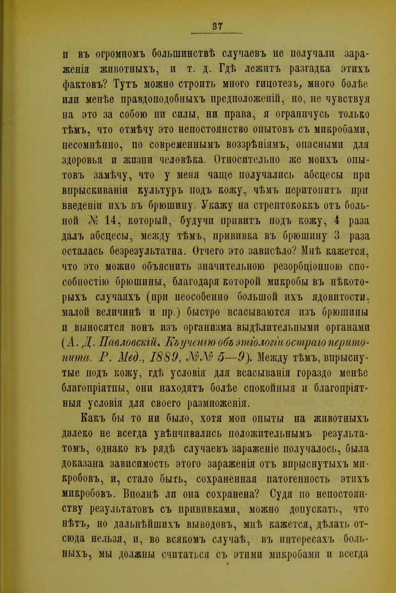 и въ огромномъ болыпинотвѣ случаевъ не получали зара- жения животпыхъ, и т. д. Гдѣ лежитъ разгадка этихъ фактовъ? Тутъ можно строить много гицотезъ, много болѣе или менѣе правдоподобныхъ предположений, но, не чувствуя на это за собою ни силы, ни права, я ограничусь только тѣмъ, что отмѣчу это непостоянство опытовъ съ микробами, несомнѣнно, по современнымъ воззрѣніямъ, опасными для здоровья и жпзни человѣка. Относительно же моихъ опы- товъ замѣчу, что у меня чаще получались абсцесы при впрыскиваніи культуръ иодъ кожу, чѣмъ перитонитъ при введеніи ихъ въ брюшину. Укажу на стрептококкъ отъ боль- ной № 14, который, будучи привитъ подъ кожу, 4 раза далъ абсцесы, между тѣмъ, прививка въ брюшину 3 раза осталась безрезультатна. Отчего это зависѣло? Мнѣ кажется, что это можно объяснить значительною резорбціонпою спо- собное™ брюшины, благодаря которой микробы въ нѣкото- рыхъ случаяхъ (при неособенно большой ихъ ядовитости, малой величинѣ и пр.) быстро всасываются изъ брюшины и выносятся вонъ изъ организма выдѣлительными органами (А. Д. Павловскій* Еъученіюобъэтгологтостраюперито- нита. Т. Мед., 1889, ММ 5—9). Между тѣмъ, впрысну- тые подъ кожу, гдѣ условія для всасыванія гораздо менѣе благопріятпы, они находятъ болѣе спокойныя и благопріят- ныя условія для своего размноженія. Какъ бы то ни было, хотя мои опыты на животныхъ далеко не всегда увѣнчивались положительнымъ результа- томъ, однако въ рядѣ случаевъ зараженіе получалось, была доказана зависимость этого зараженія отъ впрыснутыхъ ми- кробовъ, и, стало быть, сохраненная патогенность этнхъ микробовъ. Вполнѣ ли она сохранена? Судя но непостоян- ству результатовъ съ прививками, можно допускать, что нѣтъ, но дальнѣйшихъ выводовъ, мнѣ кажется, дѣлать от- сюда нельзя, и, во всякомъ случаѣ, въ интересахъ боль- ныхъ, мы должны считаться съ этими микробами и всегда