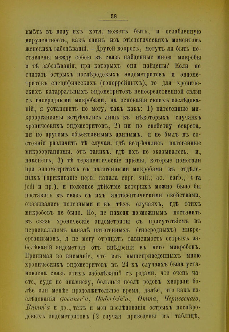 имѣть въ виду ихъ хотя, можетъ быть, и ослабленную вирулентность, какъ одинъ изъ этіологическпхъ моментовъ женскихъ заболѣваній.—Другой вопросъ, могутъ ли быть по- ставлены между собою въ связь найденные мною микробы и тѣ заболѣванія, при которыхъ они найдены? Если не считать острыхъ послѣродовыхъ эндометрптовъ и эндоме- трптовъ специфическихъ (гонорройныхъ), то для хрониче- скихъ катарральныхъ эндометритовъ непосредственной связи съ гноеродными микробами, на основаніи своихъ изслѣдова- ній, я установить не могу, такъ какъ: 1) патогенные ми- кроорганизмы встрѣчались лишь въ нѣкоторыхъ случаяхъ хроническихъ эндометритовъ- 2) ни по свойству секрета, ни по другимъ объективнымъ даннымъ, я не былъ въ со- стояли различить тѣ случаи, гдѣ встрѣчались патогенные микроорганизмы, отъ такихъ, гдѣ ихъ не оказывалось, и, наконецъ, 3) тѣ терапевтическіе пріемы, которые помогали при эндометрптахъ съ патогенными микробами въ отдѣле- ніяхъ (прижиганіе церв, канала сирг. зиК.; ас. сагЬ., і-га ]0(1і и пр.), и полезное дѣйствіе которыхъ можно было бы поставить въ связь съ ихъ антпсептическими свойствами, оказывались полезными и въ тѣхъ случаяхъ, гдѣ этихъ микробовъ не было. Но, не находя возможнымъ поставить въ связь хроническіе эндометриты съ прпсутствіемъ въ цервпкальномъ каналѣ патогенныхъ (гпоеродныхъ) мнкро- организмовъ, я не могу отрицать зависимость острыхъ за- болѣваній эндометрія отъ внѣдренія въ него микробовъ. Принимая во вниманіе, что изъ вышеприведенныхъ мною хроническихъ эндометритовъ въ 24-хъ случаяхъ была уста- новлена связь этихъ заболѣваніі съ родами, что очень ча- сто, судя по анамнезу, больныя послѣ родовъ хворали бо- лѣе или менѣе продолжительное время, далѣе, что какъ из- слѣдованія аоеплег'а^ Шйегіеігіа, Опта, Черневскаго, Витт\і и др., такъ и мои пзслѣдованія острыхъ послѣро- довыхъ эндометритовъ (2 случая приведены въ таблпцѣ,