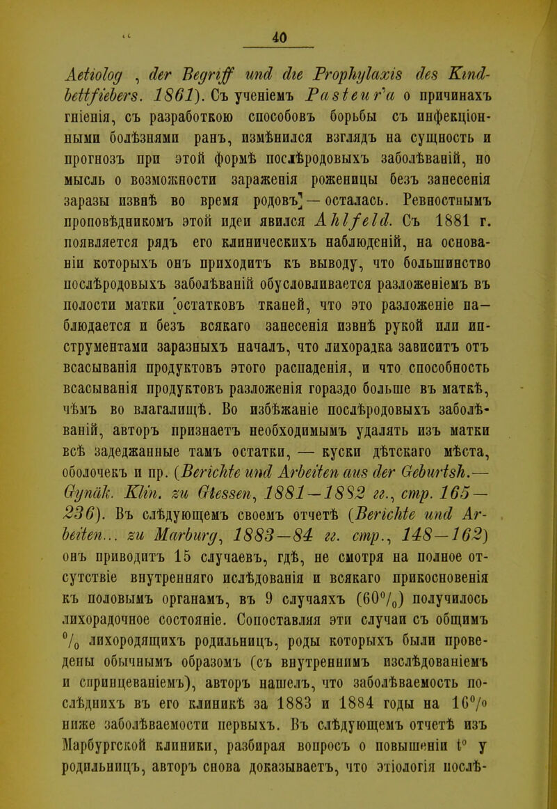 Аеііоіод , йег Ведгі$ ипсі йіе РгорЬуІахів сіез КгпЛ- Ьеіі/геЬегз. 1861). Съ ученіемъ Равіеиг^а о причинахъ гніенія, съ разработкою способовъ борьбы съ инфекціон- ными бодѣзнями ранъ, измѣнился взглядъ на сущность и прогнозъ при этой формѣ посіѣродовыхъ заболѣвааій, но мысль о возможности зараженія роженицы безъ занесенія заразы извнѣ во время родовъ] —осталась. Ревностнымъ проповѣдникомъ этой идеи явился АЫ/еЫ. Съ 1881 г. появляется рядъ его клиническихъ наблюденій, на основа- ніи которыхъ онъ приходитъ къ выводу, что большинство послѣродовыхъ заболѣваній обусловливается разложеніемъ въ полости матки 'остатковъ тканей, что это разложеніе на- блюдается и безъ всякаго занесенія извнѣ рукой или ин- струментами заразныхъ началъ, что лихорадка зависитъ отъ всасыванія продуктовъ этого распаденія, и что способность всасыванія продуктовъ разложенія гораздо больше въ маткѣ, чѣмъ во влагалищѣ. Во избѣжаніе послѣродовыхъ заболѣ- ваній, авторъ признаетъ необходимымъ удалять изъ матки всѣ задеджанные тамъ остатки, — куски дѣтскаго мѣста, оболочекъ и пр. (ВеггсЫе ипЛ АгЬегіеп сшз Пег ОеЬигізЬ.— Ѳупак. КЫп. ви Ѳіеззеп, 1881 — 18^2 гг., стр. 165 — 236). Въ слѣдующемъ своемъ отчетѣ {ВегісЫе ипй Аг- Ыііеп... %и МагЬигд, 1883—84 гг. стр., 148—162) онъ приводитъ 15 случаевъ, гдѣ, не смотря на полное от- сутствіе впутренняго ислѣдованія и всякаго прикосновенія къ половымъ органамъ, въ 9 случаяхъ (60°/0) получилось лихорадочное состояніе. Сопоставляя эти случаи съ общимъ °/0 лихородящихъ родильницъ, роды которыхъ были прове- дены обычнымъ образомъ (съ внутреннпмъ пзслѣдованіемъ и спринцеваніемъ), авторъ нашелъ, что заболѣваемость по- слѣднихъ въ его клиникѣ за 1883 и 1884 годы на 1С0/0 ниже заболѣваемости нервыхъ. Въ слѣдующемъ отчетѣ изъ Марбургской клиники, разбирая вопросъ о повышеніп 1° у родильницъ, авторъ снова доказываетъ, что этіологія послѣ-