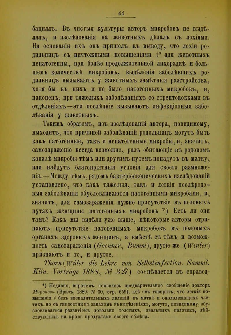 и бациллъ. Въ чпсгыя культуры авторъ микробовъ не выдѣ- лялъ, и изслѣдованія на животныхъ дѣлалъ съ лохіями. На основаніи ихъ онъ пришелъ къ выводу, что лохіи ро- дильницъ съ ничтожными повышеніями і° для животныхъ непатогенны, при болѣе продолжительной лихорадкѣ и боль- шемъ количествѣ микробовъ, выдѣленія заболѣвшихъ ро- дильницъ вызываютъ у животныхъ замѣтныя разстройства, хотя бы въ нихъ и не было патогенныхъ микробовъ, и, наконецъ, при тяжелыхъ заболѣваніяхъ со стрептококками въ отдѣленіяхъ—эти послѣдеіе вызываютъ инфекціооныя забо- лѣвапія у животныхъ. Такимъ образомъ, изъ изслѣдованій автора, повидимому, выходитъ, что причиной заболѣваній родильницъ могутъ быть какъ патогенные, такъ п непатогенные микробы, и, значитъ, самозараженіе всегда возможно, разъ обитающіе въ родовомъ кападѣ микробы тѣмъ или другимъ путемъ попадутъ въ матку, или найдутъ благопріятныя условія для своего размноже- нія.—Между тѣмъ,рядомъ бактеріоскопическихъ изслѣдованій установлено, что какъ тяжелыя, такъ и іегкія послѣродо- выя заболѣванія обусловливаются патогенными микробами, и, значитъ, для самозараженія нужно присутствіе въ половыхъ путяхъ женщины патогенныхъ микробовъ *) Есть ли они тамъ? Какъ мы видѣли уже выше, нѣкоторые авторы отри- цаютъ присутствіе патогенныхъ микробовъ въ половыхъ органахъ здоровыхъ женщинъ, а вмѣстѣ съ тѣмъ и возмож- ность самозараженія (Ѳоеппег, Витт), другіе же (тпіег) признаютъ и то, и другое. Ткогп{уѵМег йіе Ъеііге ѵоп &еІЬ8Нп/есііоп. 8аттІ. Шіп. Ѵогігаде 1888, М 327) сомнѣвается въ справед- *) Недавно, впрочемъ, появилось предварительное сообщеніе доктора Миронова (Врачъ, 1889, Л? 30, стр. 659), гдѣ онъ говорить, что легкія по- вышенія I безъ воспалительныхъ явленіи въ ыаткѣ и окололежащихъ час- тяхъ,но съ гнилостныыъ запахомъ въвыдѣлепіяхъ, могутъ, повидимому, обу- словливаться развитіемъ довольно толстыхъ, овальныхъ палочекъ, дѣД- ствующнхъ на кровь продуктами своего обмѣна.