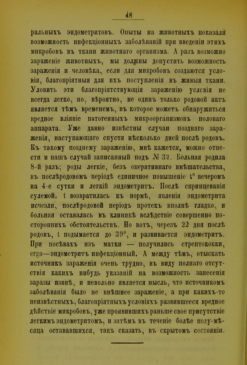 ральныхъ эндометритовъ. Опыты на животныхъ показали1 возможность пнфекціонныхъ заболѣвавій при введеніи этихъ микробовъ въ ткани животнаго организма. А разъ возможно зараженіе животныхъ, мы должны допустить возможность зараженія и человѣка, если для микробовъ создаются усло- вія, благопріятныя для ихъ поступленія въ живыя ткани. Уловить эти благопріятствующія зараженію услсвія не всегда легко, но, вѣроятно, не одинъ только родовой актъ является тѣмъ временемъ, въ которое можетъ обнаружиться вредное вліяніе патогенныхъ микроорганизмовъ половаго аппарата. Уже давно извѣстны случаи поздняго зара- женія, наступающаго спустя нѣсколько дней послѣ родовъ. Къ такому позднему зараженію, мнѣ кажется, можно отне- сти и нашъ случай записанный подъ № 32. Больная родила 8-й разъ* роды легкіе, безъ оперативнаго вмѣшательства, въ послѣродовомъ періодѣ единичное повышеніе і° вечеромъ на 4-е сутки и легкій эндометритъ. Послѣ спринцеванія сулемой, і возвратилась къ нормѣ, явленія эндометрита исчезли, послѣродовой періодъ протекъ вполнѣ гладко, и больная оставалась въ клиникѣ вслѣдствіе совершенно по- стороннихъ обстоятельствъ. Но вотъ, черезъ 22 дня послѣ родовъ, і подымается до 39°, и развивается эндометритъ. При посѣвахъ изъ матки — получились стрептококки, ег§о—эндометритъ инфекціонный. А между тѣмъ, отыскать источникъ зараженія очень трудно, въ виду полнаго отсут- ствія какихъ нибудь указаній на возможность занесенія заразы извнѣ, и невольно является мысль, что источникомъ заболѣванія было не внѣшнее зараженіе, а при какихъ-то неизвѣстныхъ, благопріятныхъ условіяхъ развившееся вредное дѣйствіе микробовъ, уже проявившихъ раньше свое присутствіе легкимъ эндометритомъ, и затѣмъ въ теченіе болѣе полу-мѣ- сяца остававшихся, такъ сказать, въ скрытомъ состояніи.