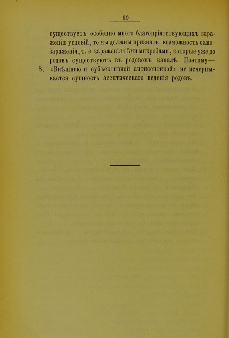 существуете особенно много благопріятствующихъ зара- жение условій, то мы должны признать возможность само- зараженія, т. е. зараженія тѣми микробами, которые уже до родовъ существуют^ въ родовомъ каналѣ. Поэтому— 8. «Внѣшпею п субъективной антисептикой» не исчерпы- вается сущность асептическаго веденія родовъ.