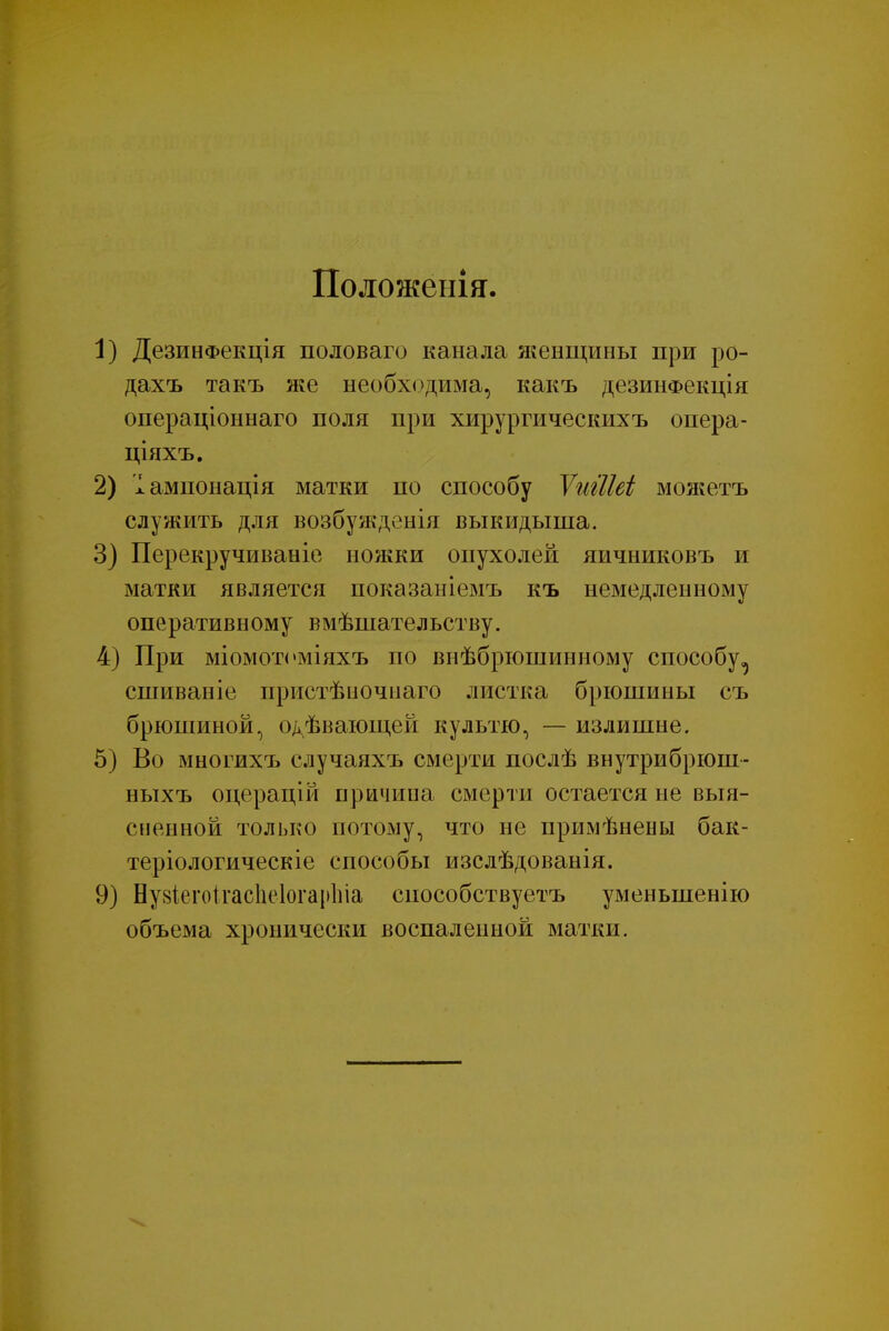 Положенія. 1) ДезинФекція половаго канала женщины при ро- дахъ такъ же необходима, какъ дезинФекція операціоннаго поля при хирургическихъ опера- ціяхъ. 2) Іампонація матки по способу ѴгігІШ моягетъ служить для возбужденія выкидыша. 3) Перекручиваніе ножки опухолей яичниковъ и матки является показаніемъ къ немедленному оперативному вмѣшательству. 4) При міомотоміяхъ по внѣбрюшинному способу^ сшиваніе пристѣиочнаго листка брюшины съ брюшиной, о^ѣвающей культю, — излишне. 5) Во многихъ случаяхъ смерти послѣ внутрибрюш- ныхъ оцерацій причииа смерти остается не выя- сненной только потому, что не прішѣнены бак- теріологическіе способы изслѣдованія. 9) Ну8Іегоігас1іе1огар1ііа снособствуетъ уменьшенію объема хронически воспаленной матки.