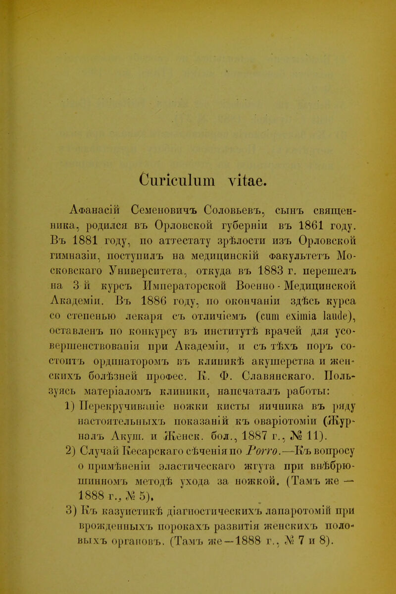 V Сигісиіит ѵііае. АФанасій Семеновичъ Соловьевъ, сынъ священ- ника, родился въ Орловской губерніи въ 1861 году. Въ 1881 году, по аттестату зрѣлости изъ Орловской гимназіи, поступилъ на медицинскій Факультетъ Мо- сковскаго Университета, откуда въ 1883 г. перешелъ на З й курсъ Императорской Военно - Медицинской Лкадеміи. Въ 1886 году, по окончаніи здѣсь курса со степенью лекаря съ отличіемъ (сит ехітіа Іашіе), оставленъ по конкурсу въ институтѣ врачей для усо- вершенствовав ія при Академіи, и съ тѣхъ поръ со- стоитъ ординаторомъ въ клииикѣ акушерства и жен- скихъ болѣзней проФес. К. Ф. Славянскаго. Поль- зуясь матеріаломъ клиники, напсчаталъ работы: 1) Псрекручиваніе ножки кисты яичника въ ряду настоятельныхъ показаній къ оваріотоміи (Жур* налъ Акуш. и Женек, бол., 1887 г., № 11). 2) Случай Кесарскаго сѣченіяпо Рогго.—Шъ вопросу о примѣвеніи эластическаго жгута при внѣбрю- шинномъ методѣ ухода за ножкой. (Тамъ же — 1888 г., Л? 5). 3) Къ казуистикѣ діагиостическихъ лапаротомій при врожденныхъ порокахъ развитія женскихъ поло- выхъ органовъ. (Тамъ же —1888 г., № 7 и 8).