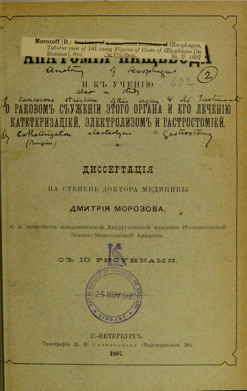 МогогоГ^ (В.) .Длпіоту^^ п аіиюйі'цпггііііи^цііц оГ СЕворЬагиз а ТаЬиІагѵге^ о/ 181 саве^ Шигез о/ Сазіз о/ (Езоркадизіт 1 Еи88іап],_8уо. р_ ід'ьу і\ Йівівіів і ШМШ & М1&шіиі»4м и къ УЧЕНІЮ с\^ О РАКОВОМЪ СЪУЖЕНІЙ ВТОРО ОРМА й ЕГО ЛЕЧЕНІЮ КАТЕТЕРЙЗАЩЕЙ, ЗЛЕКТРОЛЙЗОМЪ й ГАСТ^ОШМІЕЙ. ^ ^ _оо_ су ДИССЕРТІЦІЛ НА СТЕПЕНЬ ДОКТОРА МЕДИЦИНЫ ДМИТРІЯ МОРОЗОВА, ' -I и. д. ассистента Академической Хирургической клиники Императорской Военно-Медицинской Академіи. сгЕэ ІО г^і^.стіт-іи:. /\ С.-ІІЕТЕ1Т>УРГЬ. 1.иііогрііфія 11. и, Г I,-о я и X о д о и л (ІІадеждішскаи, ЗН). 1887.