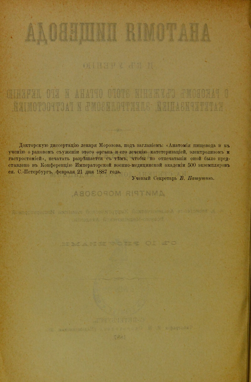 4 \ ’І •» 7 Л і Докторскую диссертацію лекаря Морозова, подъ заглавіемъ: < Анатомія пищевода и къ ученію о раковомъ съ уженіи этого органа, и его леченію катетеризаціей, электролизомъ и гастростоміей», печатать разрѣшается съ тѣмъ, чтобы по отпечатаніи оной было пред- ставлено въ Конференцію Императорской военно-медицинской академіи 500 экземпляровъ ея, С.-Петербургъ, февраля 21 дня 1887 года. : Ученый Секретарь В. Пашутинъ. I