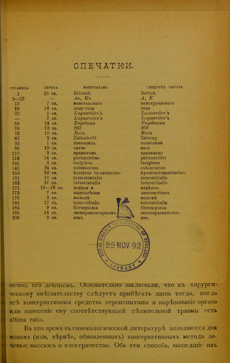 ОПЕЧАТКИ. СТРАНИЦА СТРОКА НАПЕЧАТАНО СЛЪДУЕТЪ ЧИТАТЬ 1 15 св. Впіізсіі ВгШзЬ 5—23 Ап, Ка Л, К 13 7 св. менстальнаго менструальнаго 18 18 св. полу-года года 33 5 св. Ъади&ггіеге\ Т.ацшгггеге'ъ. 7 сн. Ьадиегпёте'г, Ьаамегггеге'ъ. 55 24 св. Епдеітап Епдёітапп 70 13 св. 260 269 73 10 св. Води Вода 87 2 сн. ХеіізспгШ 95 1 сн. позволила позволили 96 19 св. саѵее саѵе 110 9 св. правилъно правильно 116 14 сн. регітеЬгіЬез регітеігіѣіз 141 8 св. іпсіріепз іпсіріепз 145 24 св. зиЪзсеогит зиЪзегозит 153 20 сн. пизіегоз ІотаЬотіат ЬузЬегозІотаіотіат 161 16 сн. іиѣегэііа Ьіаііз тѣегэѣШаІіз. 163 17 св. іпІеѳііаЬіаІіз іпіег8ЬіЦа1із 171 15— 16 св. недѣли и недѣлею 173 7 св. атепогпоеа атепоггпоеа. 176 2 св. выходѣ ф. ш іпЬегэШіаІіз щш? выдохѣ 182 17 сн. іпѣегзМ ііаіів 184 9 сн. йЬготіота І,Г-^Ч. йЬготуоша 185 14 св. экспериментарнымъ? ч .А эксплоративиымъ. 206 3 сн. сѳнт. ^І^ь окт. нечно, его леченіемъ. Основательно заключали, что къ хирурги- ческому вмешательству слѣдуетъ прибегать лишь тогда, когда всѣ консервативныя средства переиспытаны и вырѣзываніе органа или нанесеніе ему соответствующей целительной травмы есть иіііітіа гаііо. Въ это время въ гинекологической литературѣ появляются два новыхъ (или, вѣрнѣе, обновленныхъ) консервативныхъ метода ле- ченья: массажъ и электричество. Оба эти способа, вышедшіе изъ