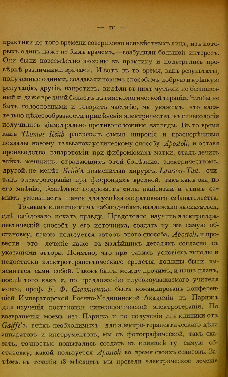 — IV практики до того времени совершенно неизвѣстныхъ лицъ, изъ кото- рыхъ одинъ даже не былъ врачемъ,—возбудили большой интересъ. Они были повсемѣстно внесены въ практику и подверглись про- верке различными врачами. И вотъ въ то время, какъ результаты, полученные одними, создавали новымъ способамъ добрую и крѣпкую репутацію, другіе, напротивъ, видѣли въ нихъ чуть-ли не безполез- ный и даже вредный баластъ въ гинекологической терапіи. Чтобы не быть голословными и говорить частнѣе, мы укажемъ, что каса- тельно целесообразности примѣненія электричества въ гинекологіи получились діаметрально противоположные взгляды. Въ то время какъ ТЬотав КегіЬ расточалъ самыя широкія и краснорѣчивыя похвалы новому гальванокаустическому способу Лрозіоіі, и оставя производство лапаротоміи при фиброміомахъ матки, сталъ лечить всѣхъ женщинъ, страдающихъ этой болезнью, электричествомъ> другой, не менѣе КеііЪ'& знаменитый хирургъ, Ьаѵизоп- Таіі, счи- талъ электротерапію при фиброидахъ вредной, такъ какъ она, по его мнѣнію, безцѣльно подрываетъ силы паціентки и этимъ са- мымъ уменьшаетъ шансы для успеха оперативнаго вмешательства. Точнымъ клиническимъ наблюденіямъ надлежало высказаться, гдѣ следовало искать правду. Предстояло изучить электротера- певтическій способъ у его источника, создать ту же самую об- становку, какою пользуется авторъ этого способа, Арозіоіі, и про- вести это леченіе даже въ малѣйшихъ деталяхъ согласно съ указаніями автора. Понятно, что при такихъ условіяхъ выгоды и недостатки электротерапевтическаго средства должны были вы- ясниться сами собой. Таковъ былъ, между прочимъ, и нашъ планъ, послѣ того какъ я, по предложенію глубокоуважаемаго учителя моего, проф. К. Ф. СлавЛнскаго, былъ командированъ конферен- цией Императорской Военно-Медицинской Академіи въ Парижъ для изученія постановки гинекологической электротерапіи. По возвращеніи моемъ изъ Парижа и по полученіи для клиники отъ Саі//е'з., всѣхъ необходимыхъ для электро-терапевтическаго дѣла аппаратовъ и инструментовъ, мы съ фотографической, такъ ска- зать, точностью попытались создать въ клиникѣ ту самую об- становку, какой пользуется Аройбіі во время своихъ сеансовъ. За- тѣмъ, въ теченіи і8 мѣсяцевъ мы провели электрическое леченіе