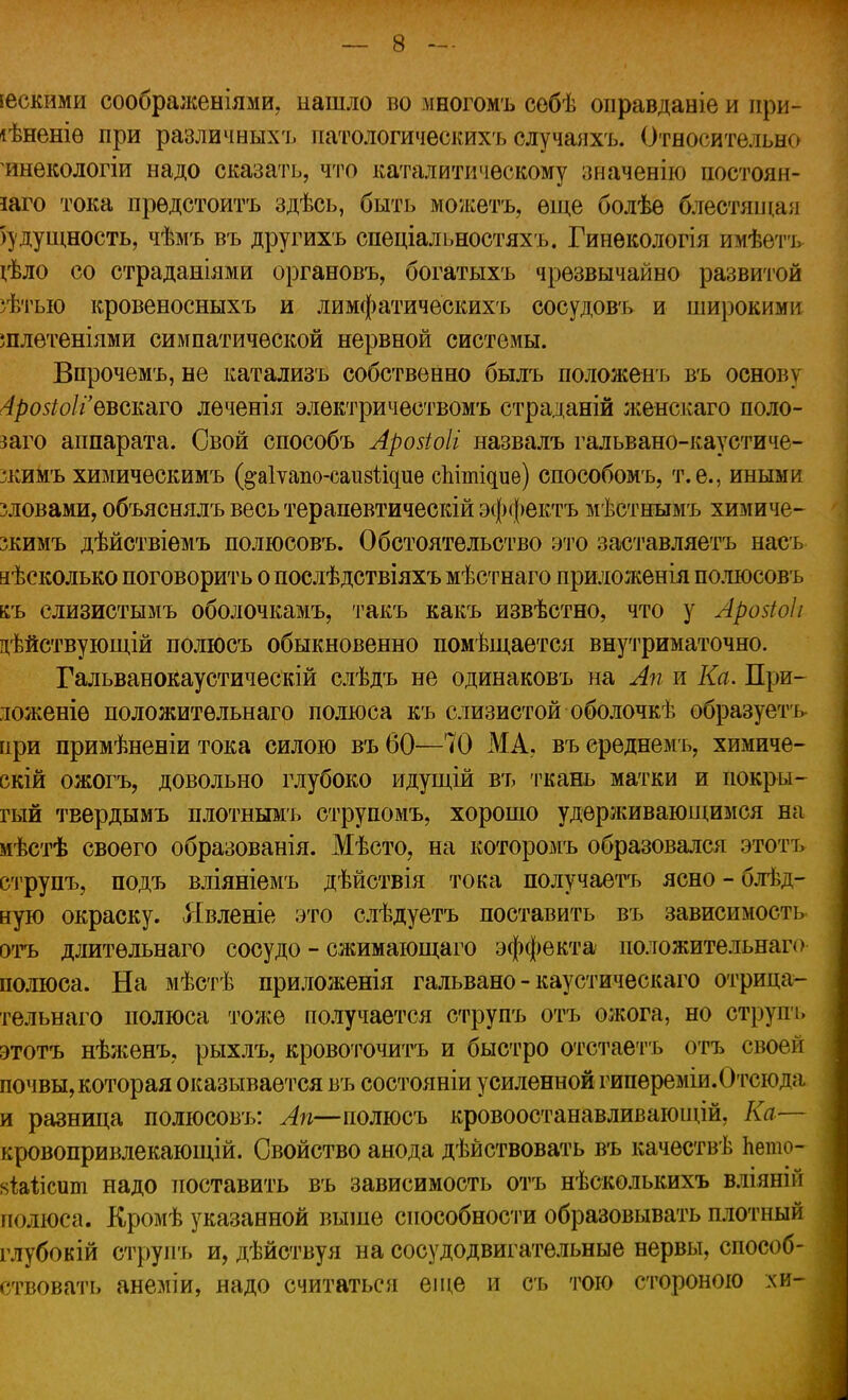 іескими соображеніями. нашло во многомъ сѳбѣ оправданіе и при- гнете при различных'!, патологическихъ случаяхъ. Относительно инекологіи надо сказать, что каталитическому значенію постоян- но тока прѳдстоитъ здѣсь, быть можетъ, еще болѣе блестящая будущность, чѣмъ въ другихъ спеціальностяхъ. Гинекологія имѣетъ іѣло со страданіями органовъ, богатыхъ чрезвычайно развитой >ѣтыо кровеносныхъ и лимфатическихъ сосудовъ и широкими шлетеніями симпатической нервной системы. Впрочемъ, не катализъ собственно былъ положенъ въ основу 4ро5іо1г евскаго леченія электричествомъ страданій женскаго поло- заго аппарата. Свой способъ Аройоіі назвалъ гальвано-каустиче- зкимъ химичѳскимъ (^аіѵапо-саизіідие спітіаие) способомъ, т.е., иными зловами, объяснялъ весь терапевтическій эффектъ мѣстнымъ химиче- жимъ дѣйствіемъ полюсовъ. Обстоятельство это заставляетъ насъ аѣсколько поговорить о послѣдствіяхъ мѣстнаго приложенія полюсовъ ьъ слизистымъ оболочкамъ, такъ какъ извѣстно, что у Арозіоіі цѣйствующій полюсъ обыкновенно помѣщается внутриматочно. Гальванокаустическій слѣдъ не одинаковъ на Ап и Ка. При- юженіѳ положитѳльнаго полюса къ слизистой оболочкѣ образуетъ при примѣненіи тока силою въ 60—70 МА. въ среднемъ, химиче- скій ожогъ, довольно глубоко идущій въ ткань матки и покры- гый твердымъ плотнымъ струпомъ, хорошо удерживающимся на иѣстѣ своего образованія. Мѣсто, на которомъ образовался этотъ етрупъ, подъ вліяніемъ дѣйствія тока получаетъ ясно - блѣд- ную окраску. Явленіе это слѣдуетъ поставить въ зависимость отъ длитѳльнаго сосудо - сжимающаго эффекта положительнаго полюса. На мѣстѣ приложенія гальвано - каустическаго отрица- тельна™ полюса тоже получается етрупъ отъ ожога, но струпъ этотъ нѣженъ, рыхлъ, кровоточитъ и быстро отстаетъ отъ своей почвы, которая оказывается въ состояніи усиленной гипереміи. Отсюда и разница полюсовъ: Ап—полюсъ кровоостанавливающій, Ка— кровопривлекающій. Свойство анода дѣйствовать въ качествѣ Ьешо- «Ыісшп надо поставить въ зависимость отъ нѣскѳлышхъ вліяніп полюса. Кромѣ указанной выше способности образовывать плотный глубокій струит, и, дѣйствуя на сосудодвигательные нервы, способ- ствовать анеміи, надо считаться еще и съ тою стороною хи-