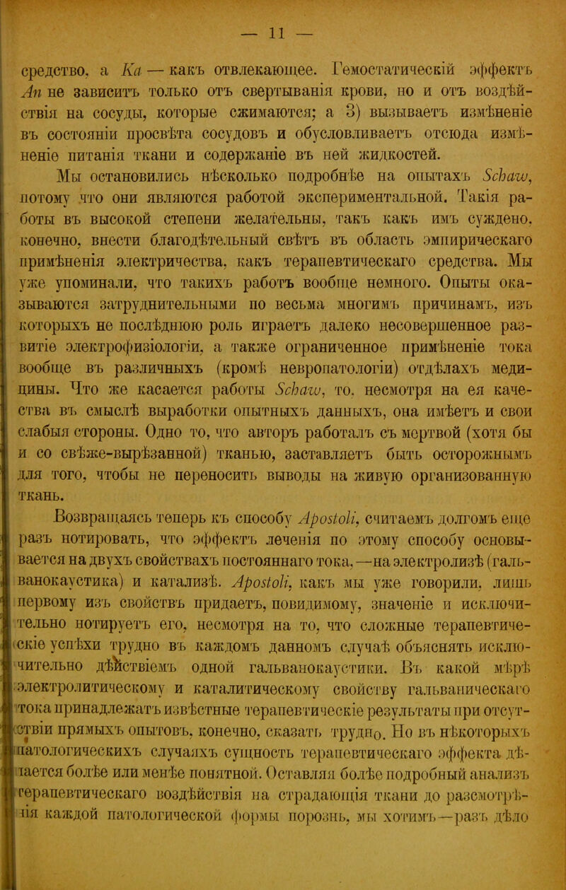 средство, а Ка — какъ отвлекающее. Гемостатическій эффектъ Ап не зависитъ только отъ свертыванія крови, но и отъ воздѣй- ствія на сосуды, которые сжимаются; а 3) вызываетъ измѣненіе въ состояніи просвѣта сосудовъ и обусловливаете отсюда измѣ- неніѳ питанія ткани и содѳржаніѳ въ ней жидкостей. Мы остановились нѣсколько подробнее на опытахъ ЗсЪаѵи, потому что они являются работой экспериментальной. Такія ра- боты въ высокой степени желательны, такъ какъ имъ суждено, конечно, внести благодѣтелькый свѣтъ въ область эмпирическаго примѣненія электричества, какъ терапевтическаго средства. Мы уже упоминали, что такихъ работъ вообще немного. Опыты ока- зываются затруднительными по весьма многимъ причинамъ, изъ которыхъ не послѣднюю роль играѳтъ далеко несовершенное раз- витіе электрофизіологіи, а также ограниченное примѣненіе тока вообще въ различныхъ (кромѣ невропатологіи) отдѣлахъ меди- цины. Что же касается работы ЗсЪаіѵ, то. несмотря на ея каче- ства въ смыслѣ выработки опытныхъ данныхъ, она имѣетъ и свои слабыя стороны. Одно то, что авторъ работалъ съ мертвой (хотя бы и со свѣже-вырѣзанной) тканью, заставляетъ быть осторожным], для того, чтобы не переносить выводы на живую организованную ткань. Возвращаясь теперь къ способу Арозіоіі, считаемъ долгомъ еще разъ йотировать, что эффектъ лечевія по этому способу основы- вается на двухъ свойствахъ постояннаго тока, —на электролизѣ (галь- ванокаустика) и катализѣ. Аройоіи какъ мы уже говорили, лишь первому изъ свойствъ придаетъ, повидимому, значеніе и исключи- тельно нотируетъ его, несмотря на то, что сложные терапевтиче- юкіе успѣхи трудно въ каждомъ данномъ случаѣ объяснять исклю- чительно дѣиствіемъ одной гальванокаустики. Въ какой мѣрѣ электролитическому и каталитическому свойству гальваническаго тока принадлежат ь извѣстные терапевтическіе результаты при отсут- ствіи прямыхъ опытовъ, конечно, сказать трудно. Но въ нѣкоторых ь чагологическихъ случаяхъ сущность терапевтическаго эффекта дѣ- іается болѣе или менѣе понятной. Оставляя болѣе подробный анализъ терапевтическаго воздѣйствія на страдающія ткани до разсмотрѣ- ш каждой патологической формы порознь, мы хотимъ—разъ дѣло