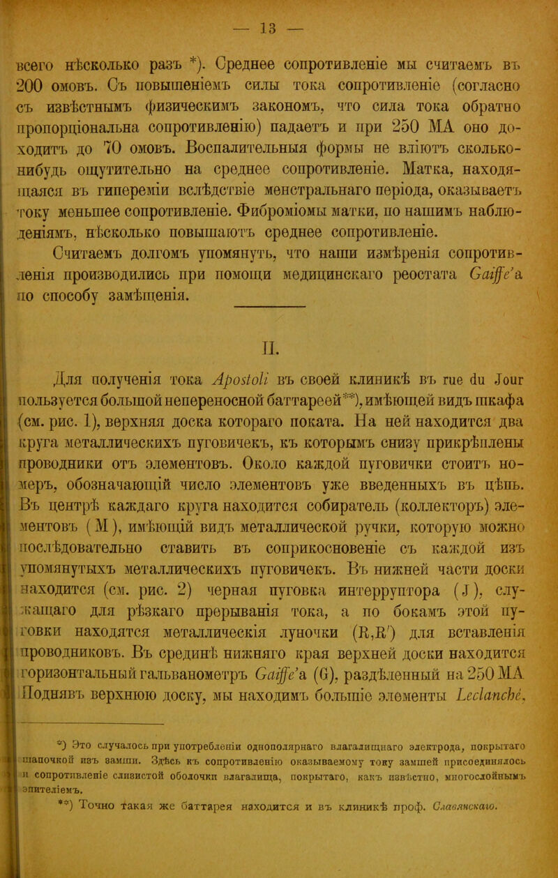 всего нѣсколько разъ *). Среднее сопротивленіе мы считаемъ въ 200 омовъ. Съ повышеніемъ силы тока сопротивленіе (согласно съ извѣстнымъ физическимъ закономъ, что сила тока обратно пропорціональна сопротивленію) падаетъ и при 250 МА оно до- ходитъ до 70 омовъ. Воспалительный формы не вліютъ сколько- нибудь ощутительно на среднее сопротивленіе. Матка, находя- щаяся въ гипереміи вслѣдствіе менстральнаго періода, оказываетъ току меньшее сопротивленіе. Фиброміомы матки,, по нашимъ наблю- деніямъ, нѣсколько повышаютъ среднее сопротивленіе. Считаемъ долгомъ упомянуть, что наши измѣренія сопротив- ленія производились при помощи медицинскаго реостата Са$е'& по способу замѣщенія. П. Для полученія тока Аройоіі въ своей клиникѣ въ те <1и «Гоиг пользуется большой непереносной баттареѳй**), имѣющей видъ шкафа (см. рис. 1), верхняя доска котораго поката. На ней находится два круга металлическихъ пуговичекъ, къ которымъ снизу прикрѣплены проводники отъ элементовъ. Около каждой пуговички стоитъ но- меръ, обозначающій число элементовъ уже введенныхъ въ цѣпь. Въ центрѣ каждаго круга находится собиратель (коллекторъ) эле- ментовъ (М), имѣющій видъ металлической ручки, которую можно последовательно ставить въ соприкосновеніе съ каждой изъ упомянутыхъ металлическихъ пуговичекъ. Въ нижней части доски находится (см. рис. 2) черная пуговка интерруптора (еГ), слу- кащаго для рѣзкаго прѳрыванія тока, а по бокамъ этой пу- говки находятся металлическія луночки (К,В,') для вставлены проводниковъ. Въ срединѣ нижняго края верхней доски находится горизонтальный гальванометръ Оаі$е& (0), раздѣленный на250МА Поднявъ верхнюю доску, мы находимъ болыпіе элементы ЬесІапсЬё. *9 Это случалось при употреблении однополярнаго влагалищнаго электрода, покрытаго шапочкой И8ъ ваиши. Здѣсь къ сопротивление оказываемому тону замшей присоединялось и сопротнвленіе сливистой оболочки влагалища, покрытаго, какъ извѣстно, многослойнымъ I эпителіемъ. **) Точно такая же баттарея находится и въ клиникѣ проф. Славянскаго.