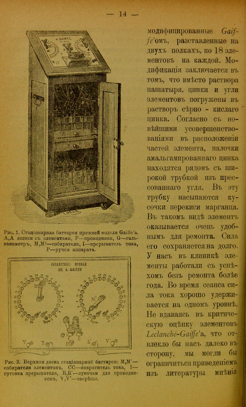 Рис. 1. Стаціонарная баттарея прежней модели баШе'а. А,А ящики съ элементами, Р—проводники, 6—галь- ванометръ, М,М'—собиратели, I—прерыватель тока, Р—ручки аппарата. сошстЕог. шш ВЕ А.6АІЁРЕ № ** » г, ; *фф МИГ V ! I Фя І (Ш ©а -ф ^ Ф« Зф Ф„ Ю М 14 Рис. 2. Верхняя доска стаціоиарной баттареи: М,М'— собиратели элементовъ, СС—иввратитель тока, I— пуговка прерывателя, К,Я'—луночки для проводни- ковъ, Ѵ,У'—закрѣпы. модифицированные Саг/- /г'омъ, разставленныѳ на двухъ полкахъ, по 18 эле- ментовъ на каждой. Мо- дификація заключается въ томъ, что вмѣсто раствора нашатыря, цинки и угли элементовъ погружены въ растворъ сѣрно - кислаго цинка. Согласно съ но- вѣйшими усовершенство- ваниями въ расположѳніи частей элемента, палочки амальгамированнаго цинка находятся рядомъ съ ши- рокой трубкой изъ прес- сованнаго угля. Въ эту трубку насыпаются ку- сочки перекиси марганца. Въ такомъ видѣ элементъ оказывается очень удоб- нымъ для ремонта. Сила его сохраняется на долго. У насъ въ клиникѣ эле- менты работали съ успѣ- хомъ безъ ремонта болѣе года. Во время сеанса си- ла тока хорошо удержи- вается на одномъ уровнѣ. Не вдаваясь въ критиче- скую оцѣнку элементовъ Ьес1апсЫ-Са$е\ что от влекло бы насъ далеко въ сторону, мы могли бы ограничиться приведеніемъ изъ литературы мнѣнія