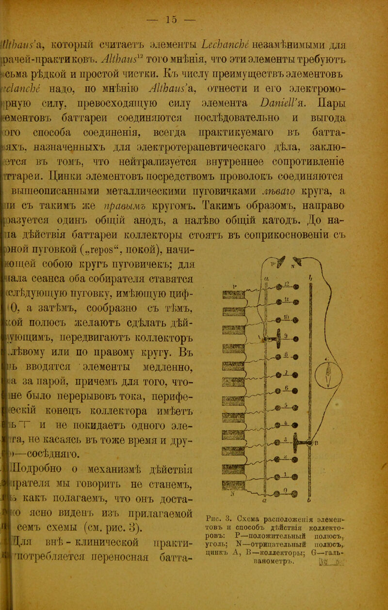 ШіЬаи$% который ечитаетъ элементы ЬесЬапсЬе незамѣнимыми для. рачей-практиковъ. АІіЪаш12 тогомнѣнія, что эти элементы трѳбуютъ ісьма рѣдкой и простой чистки. Къ числу преимуществъ элементовъ хІапсЬс надо, по мнѣнію ЛкЪаш'а,, отнести и его электромо- [ірную силу, превосходящую силу элемента ВапіеІГя. Пары еементовъ баттареи соединяются послѣдовательно и выгода ого способа соединенія, всегда практикуемаго въ батта- яхъ. назначенныхъ для электротерапевтическаго дѣла, заклю- зтся въ томъ, что нейтрализуется внутреннее сопротивленіе іттареи. Циніш элементовъ посредствомъ проволокъ соединяются вышеописанными металлическими пуговичками лѣваю круга, а пи съ такимъ же правымь кругомъ. Такимъ образомъ, направо разуется одинъ общій анодъ, а налѣво общій катодъ. До на- па дѣйствія баттареи коллекторы стоятъ въ соприкосновеніи съ шой пуговкой („героз, покой), начи- щей собою кругъ пуговичекъ; для іала сеанса оба собирателя ставятся (слѣдующую пуговку, имѣюідую циф- •0, а затѣмъ, сообразно съ тѣмъ, :ой полюсь желаютъ сдѣлать дѣй- \ующимъ, передвигаютъ коллѳкторъ лѣвому или по правому кругу. Въ ъ вводятся элементы медленно, ;а за парой, причемъ для того, что- ше было перѳрывовъ тока, перифе- еескій конецъ коллектора имѣетъ ь~г и не покидаетъ одного эле- га, не касаясь въ тоже время и дру- >—сосѣдняго. іПодробно о механизмѣ дѣйствія ірателя мы говорить не станемъ, ь какъ полагаемъ, что онъ доста- (О ясно виденъ изъ прилагаемой семъ схемы (см. рис. 8). .■Для внѣ - клинической практи- ■ 'потребляется переносная батта- Рис. 3. Схема расположепія элемен- товъ и способъ дѣйствія коллекто- ровъ: Р—положительный полюсь, уголь; N—отрицательный иолюсъ, цинкъ А, В—коллекторы; О—галь- ванометръ. й&Ль