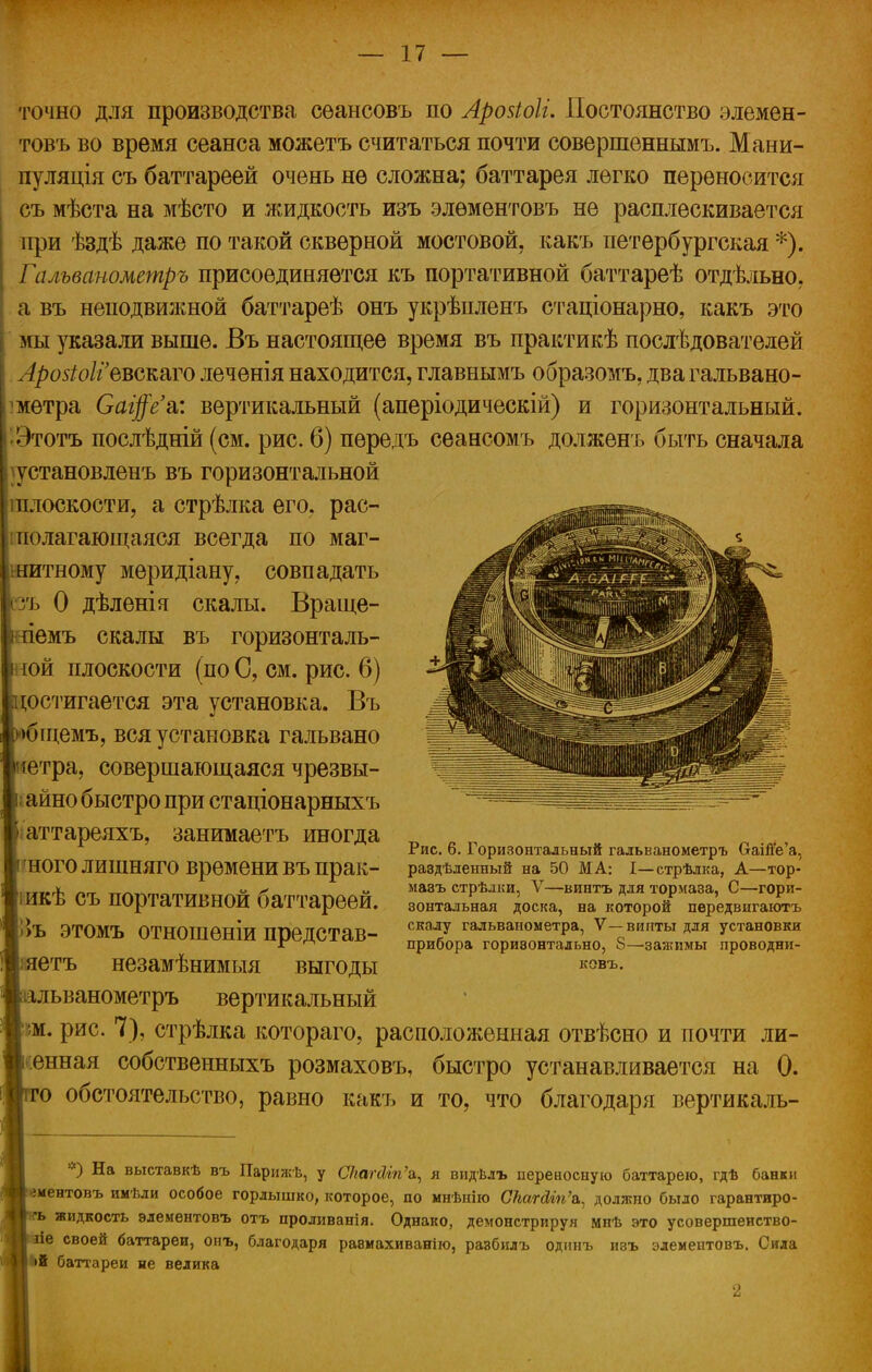 точно для производства сѳансовъ по Аройоіі. Постоянство элемен- товъ во время сеанса можетъ считаться почти совершеннымъ. Мани- пуляція съ баттареей очень не сложна; баттарея легко переносится съ мѣста на мѣсто и жидкость изъ элѳментовъ не расплескивается при ѣздѣ даже по такой скверной мостовой, какъ петербургская *).. Гальванометръ присоединяется къ портативной баттареѣ отдѣльно, а въ неподвижной баттареѣ онъ укрѣпленъ стаціонарно, какъ это мы указали выше. Въ настоящее время въ практикѣ послѣдователей Арозіоііъъъшѵо леченія находится, главнымъ образомъ, два гальвано- метра Саі$е'&: вертикальный (аперіодическій) и горизонтальный. ^Этотъ послѣдній (см. рис. 6) пѳредъ сеансомъ долженъ быть сначала }установленъ въ горизонтальной іплоскости, а стрѣлка его, рас- полагающаяся всегда по маг- шитному меридіану, совпадать кзъ 0 дѣленія скалы. Враще- ііемъ скалы въ горизонталь- іой плоскости (по С, см. рис. 6) достигается эта установка. Въ >бщемъ, вся установка гальвано іетра, совершающаяся чрезвы- ; айно быстро при стаціонарныхъ аттареяхъ, занимаетъ иногда гноголишняго времени въпрак- іикѣ съ портативной баттареей. Ѣъ этомъ отношѳніи представ- іяетъ незамѣнимыя выгоды аальванометръ вертикальный м. рис. 7), стрѣлка котораго, расположенная отвѣсно и почти ли- енная собственныхъ розмаховъ, быстро устанавливается на 0. го обстоятельство, равно какъ и то, что благодаря вертикаль- Рис. 6. Горизонтальный гальванометръ СгаШ'е'а. раздѣленный на 50 МА: I—стрѣлка, А—тор- мавъ стрѣлки, V—винтъ для тормаза, С—гори- зонтальная доска, на которой пѳредвигаютъ скалу гальванометра, V—винты для установки прибора горизонтально, 8—зажимы проводни- ковъ. *) На выставкѣ въ Парижѣ, у СкапМп'а,, я видѣлъ переносную баттарею, гдѣ банки ««ментовъ имѣли особое горлышко, которое, по мнѣнію СЫгйіп\ должно было гарантиро- <внъ жидкость элементовъ отъ проливанія. Однако, демонстрируя мнѣ это усовершеиство- Я гіе своей баттареи, онъ, благодаря равмахиванію, разбилъ одннъ ивъ элементовъ. Сила •й баттлреи не велика