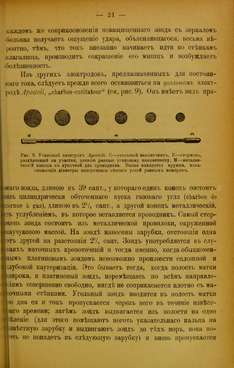 каждомъ же соприкосновеніи незащищеннаго зонда съ зеркаломъ больная получаетъ ощущѳніе удара, объясняющагося, весьма вѣ- роятно, тѣмъ, что токъ внезапно начинаетъ идти по стѣнкамъ влагалища, производить сокращеніе его мышцъ и возбуждаетъ болѣзненность. Изъ другихъ электродовъ, прѳдназначенныхъ для постоян- наго тока, слѣдуетъ прежде всего остановиться на уюлъиомъ элект- род^ „сЪагЪоп-ехсіШеиг (см. рис. 9). Онъ имѣетъ видъ пря- « Рис. 9. Угольный электродъ Арозіоіі: С—угольный наконечникъ, Е—стержень, раздѣленный на участки, длиною равные угольному наконечнику, М—металли- ческий конецъ съ луночкой для проводника. Выше находятся кружки, пока- зывающее діаметры поперечнаго сѣченія углей равныхъ номеровъ. [аго зонда, длиною въ 39 сант., у котораго одинъ конецъ состоитъ [зъ цилиндрически обточеннаго куска газоваго угля (сЬагЪоп (1ѳ *х>пше а ^аг), длиною въ 2Ѵг сант., а другой конецъ металлическій, :зъ углубленіемъ, въ которое вставляется проводникъ. Самый стер- жень зонда состоитъ изъ металлической проволоки, окруженной каучукового массой. На зондѣ нанесены зарубки, отстоящія одна отъ другой на разстояніи 2Ѵ2 сант. Зондъ употребляется въ слу- іаяхъ маточныхъ кровотѳченій и тогда именно, когда обыкновен- ріымъ платиновымъ зондомъ невозможно произвести сплошной и лубокой каутеризаціи. Это бываетъ тогда, когда полость матки іоирока, и платиновый зондъ, перемѣщаясь по всѣмъ направле- |ііямъ совершенно свободно, нигдѣ не соприкасается плотно съ ма- >чными стѣнками. Угольный зондъ вводится въ полость матки |ю дна ея и токъ пропускается чѳрезъ него въ течѳніе извѣст- іго времени; затѣмъ зондъ выдвигается изъ полости на одно І ѣленіе (для этого помѣщаютъ ноготь указательнаго пальца на [звѣстную зарубку и выдвигаютъ зондъ до тѣхъ поръ, пока но- і угь не попадетъ въ слѣдующую зарубку) и вновь пропускается