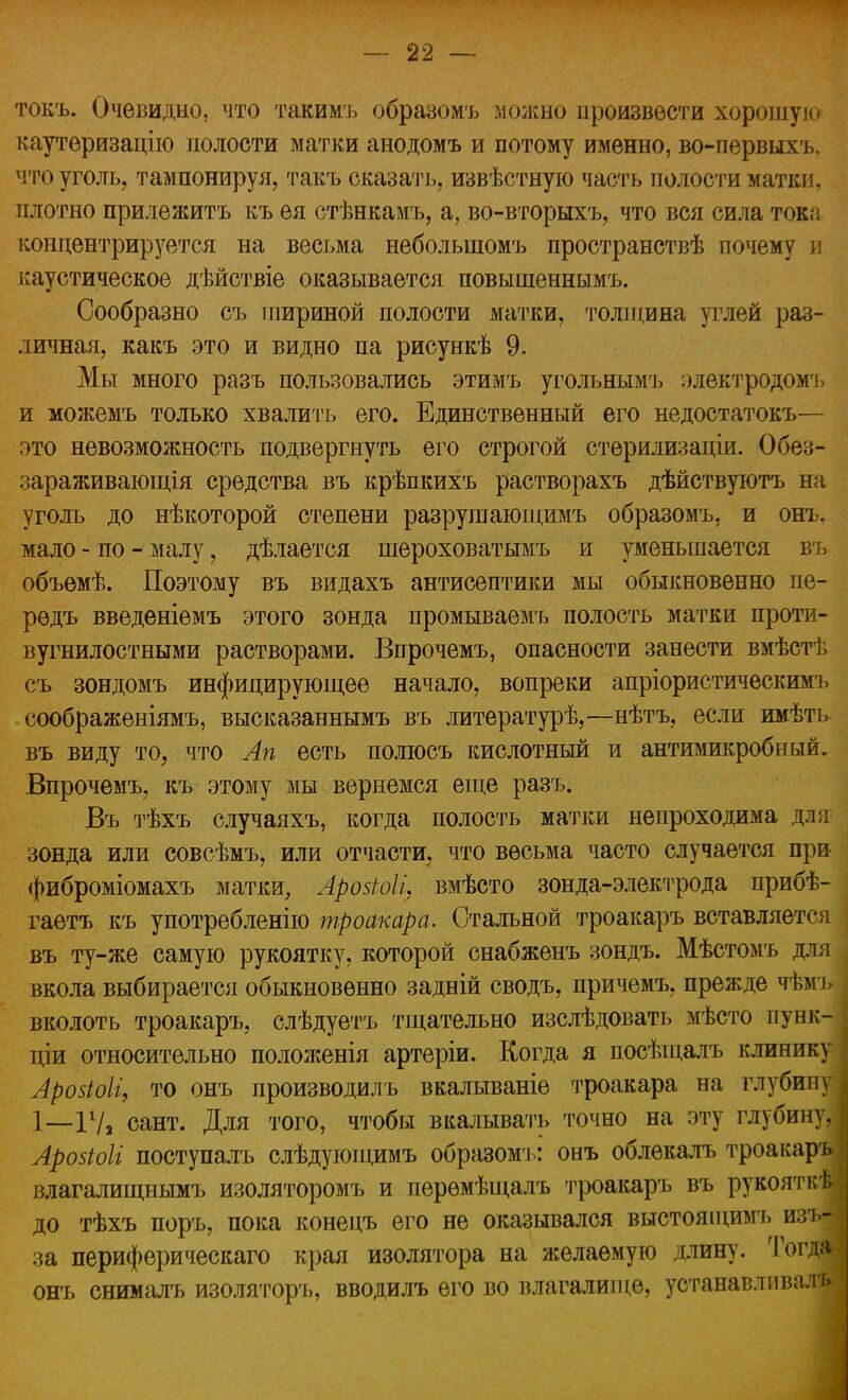 токъ. Очевидно, что такимъ образомъ можно произвести хорошую каутеризацію полости матки анодомъ и потому именно, во-первых ъ что уголь, тампонируя, такъ сказать, извѣстную часть полости матки, плотно прилежитъ къ ея стѣнкамъ, а, во-вторыхъ, что вся сила тока концентрируется на весьма неболыломъ пространствѣ почему и каустическое дѣйствіе оказывается повышеннымъ. Сообразно съ шириной полости матки, толщина углей раз- личная, какъ это и видно па рисункѣ 9. Мы много разъ пользовались этимъ угольнымъ электродомъ и можемъ только хвалить его. Единственный его недостатокъ— это невозможность подвергнуть его строгой стерилизаціи. Обез- зараживающая средства въ крѣпкихъ растворахъ дѣйствуютъ на уголь до нѣкоторой степени разрушающимъ образомъ, и онъ. мало - по - малу, дѣлается шероховатымъ и уменьшается въ объѳмѣ. Поэтому въ видахъ антисептики мы обыкновенно пе- рѳдъ введеніемъ этого зонда промываемъ полость матки проти- вугнилостными растворами. Впрочемъ, опасности занести вмѣстѣ съ зондомъ инфицирующее начало, вопреки апріористическимъ соображѳніямъ, высказаннымъ въ литературѣ,—нѣтъ, если имѣть въ виду то, что Ап есть полюсъ кислотный и антимикробный. Впрочемъ, къ этому мы вернемся еще разъ. Въ тѣхъ случаяхъ, когда полость матки непроходима для зонда или совсѣмъ, или отчасти, что весьма часто случается при фиброміомахъ матки, Аройоіі, вмѣсто зонда-электрода прибѣ- гаетъ къ употребление троакара. Стальной троакаръ вставляется въ ту-же самую рукоятку, которой снабженъ зондъ. Мѣстомъ для вкола выбирается обыкновенно задній сводъ, причемъ, прежде чѣмъ | вколоть троакаръ, слѣдуетъ тщательно изслѣдовать мѣсто пунк- , ціи относительно положенія артеріи. Когда я посѣщалъ клинику Аровіоіі, то онъ производилъ вкалываніе троакара на глубину 1—11/2 сант. Для того, чтобы вкалывать точно на эту глубину,; Арозіоіі поступалъ слѣдующимъ образомъ: онъ облекалъ троакаръ! влагалищнымъ изоляторомъ и перѳмѣщалъ троакаръ въ рукояткѣі до тѣхъ поръ, пока конецъ его не оказывался выстоящимъ изъ- за периферическая края изолятора на желаемую длину. Тогда онъ снимать изоляторъ, вводилъ его во влагалище, устанавливала