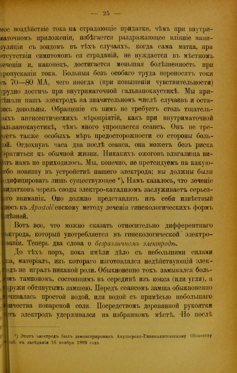мое воздѣйствіе тока на страдающіе придатки, чѣмъ цри внутри- ісаточномъ приложены, избѣгается раздражающее вліяніе маыи- іуляціи съ зондомъ въ тѣхъ случаяхъ, когда сама матка, при •тсутствіи симптомовъ ея страданій, не нуждается въ мѣстномъ еченіи и, наконецъ, достигается меньшая болѣзненность при ропусканіи тока. Больныя безъ особаго труда переносить токи пъ 70—80 МА, чего иногда (при повышеніи чувствительности) рудно достичь при внутриматочной гальванокаустикѣ. Мы при- ѣняли нашъ электродъ на значительномъ «іислѣ случаѳвъ и оста- юсь довольны. Обращеніе съ нимъ не требуетъ столь тщатель- дахъ антисептическихъ мѣропріятій, какъ при внутриматочной Іанокаустикѣ, чѣмъ много упрощается сеансъ. Онъ не тре- также особыхъ мѣръ предосторожности со стороны боль- Отдохнувъ часа два послѣ сеанса, она можѳтъ безъ риска иться къ обычной жизни. Никакихъ ожоговъ влагалища ви- вамъ не приходилось. Мы, конечно, не претендуѳмъ на какую- новизну въ устройствѣ нашего электрода; мы должны были шцировать лишь существующее *). Намъ казалось, что лѳченіе тковъ черезъ своды электро-катализомъ заслуживаетъ серьез- вниманія. Оно должно представлять изъ себя извѣстный э къ Лрозіоііввскошу методу леченія гинекологическихъ формъ нѳй. Зотъ все, что можно сказать относительно дифферентнаго рода, который употребляется въ гинекологической электро- іи. Теперь два слова о безразличномъ электродѣ, 0[о тѣхъ поръ, пока имѣли дѣло съ небольшими силами матеріалъ, изъ котораго изготовлялся нѳдѣйствующій элек- > не игралъ никакой роли. Обыкновенно токъ замыкался боль- тампономъ, состоящимъ въ серединѣ изъ кокса (или угля), а жи обтянутымъ замшею. Пѳредъ сеансомъ замша обыкновенно валась простой водой, или водой съ примѣсыо неболыпаго ества повареной соли. Посредствомъ деревянной рукоятки электродъ удерживался на избранномъ мѣстѣ. Но послѣ *) Этотъ электродъ былъ демонстрированъ Акушерско-Гинѳкологпческому Обществу аб. въ засѣданія 16 ноября 1889 года.