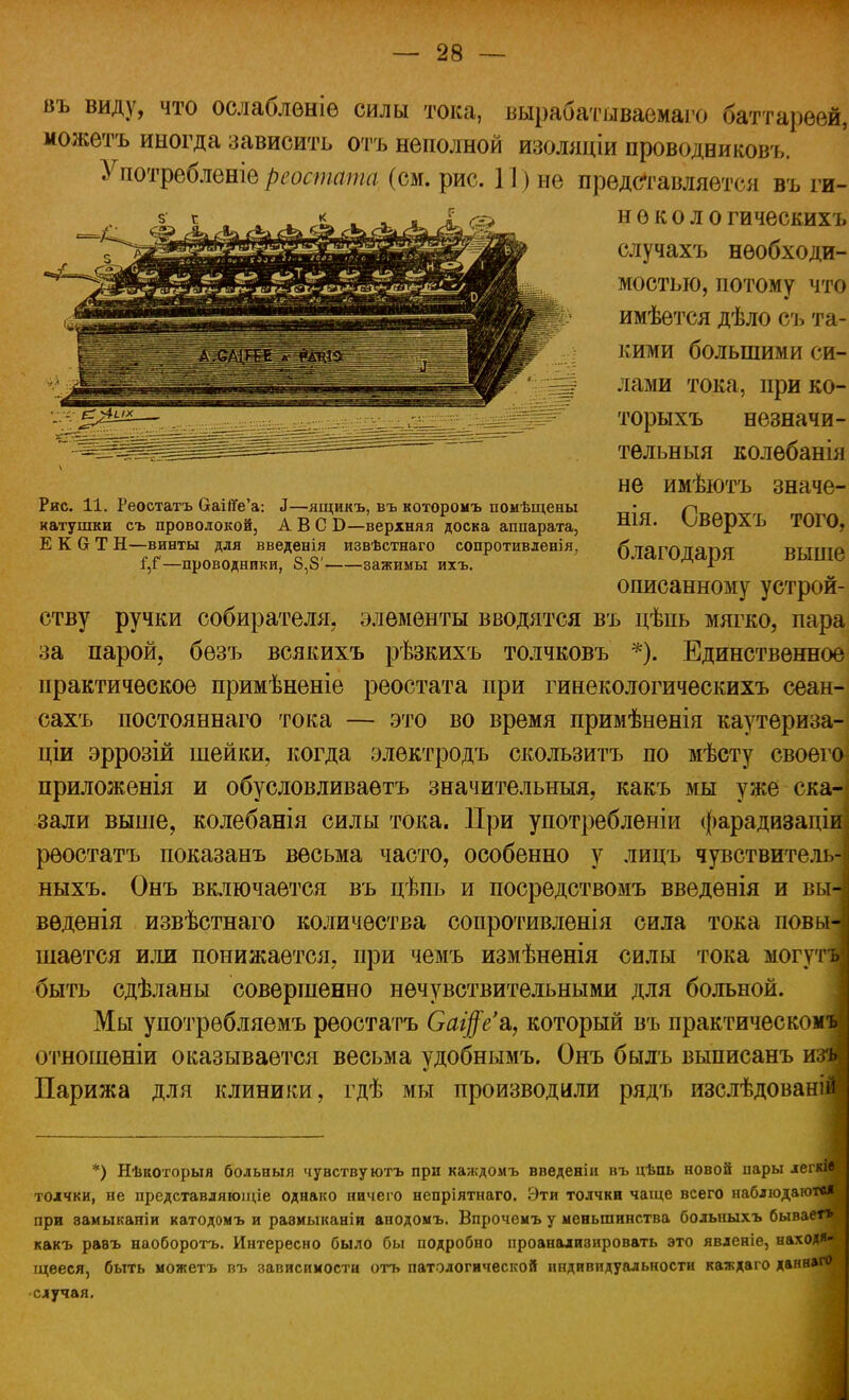 въ виду, что ослаблѳніѳ силы тока, вырабатываемого баттареей, можетъ иногда зависить отъ неполной изоляціи проводниковъ. Употребленіе реостата (см. рис. 11) не представляется въ ги- н е к о л о гическихъ случахъ необходи- мостью, потому что имѣется дѣло съ та- кими большими си- лами тока, при ко- торыхъ незначи- тельныя колѳбанія не имѣютъ значе- нія. Сверхъ того, благодаря выше описанному устрой- ству ручки собирателя, элементы вводятся въ цѣпь мягко, пара за парой, бѳзъ всякихъ рѣзкихъ толчковъ *). Единственное практическое примѣненіе реостата при гинекологическихъ сеан- сахъ постояннаго тока — это во время примѣненія каутериза- ціи эррозій шейки, когда электродъ скользитъ по мѣсту своего^ приложенія и обусловливаешь значительный, какъ мы уже ска- зали выше, колебанія силы тока. При употреблены фарадизаціи) реостатъ показанъ весьма часто, особенно у лицъ чувствитель- і ныхъ. Онъ включается въ цѣпь и посредствомъ введѳнія и вы-] вѳденія извѣстнаго количества сопротивленія сила тока повы- шается или понижается, при чемъ измѣненія силы тока могутъі быть сдѣланы совершенно нечувствительными для больной. Мы употрѳбляемъ реостатъ Саі$е'&, который въ практическомъ отношѳніи оказывается весьма удобнымъ. Онъ былъ выписанъ шзщ Парижа для клиники, гдѣ мы производили рядъ изслѣдованіші *) Нѣкоторыя больныя чувствуютъ при каждомъ ввѳденіи въ цѣпь новой пары *егкМ толчки, не представляющіе однако ничего непріятнаго. Эти толчки чаще всего наблюдают»! при ваиыканіи катодомъ и равмыканіи анодомъ. Впрочемъ у меньшинства больныхъ бывает» какъ равъ наоборотъ. Интересно было бы подробно проанализировать это явденіе, находя- щееся, быть можетъ въ зависимости отъ патологической индивидуальности каждаго данн»г0 случая. Рис. 11. Реостатъ ОаійѴа: і—ящикъ, въ которомъ помѣщены катушки съ проволокой, АБС Б—верхняя доска аппарата, Е К О Т Н—винты для введенія извѣстнаго сопротивленія. Г,Г—проводники, 8,8' зажимы ихъ.