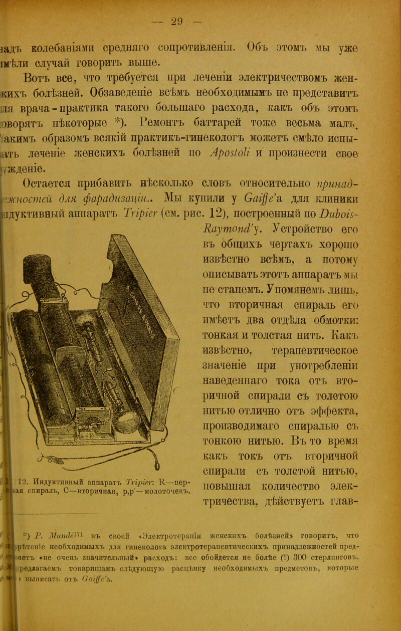 іадъ колебаніями средняго сопротивления. Объ этомъ мы уже шѣли случай говорить выше. Вотъ все, что требуется при леченіи электричествомъ жен- кихъ болѣзней. Обзаведеніе всѣмъ необходимымъ не представитъ шя врача - практика такого болыпаго расхода, какъ объ этомъ оворятъ нѣкоторые *). Ремонтъ баттарей тоже весьма малъ^ іакимъ образомъ всякій практикъ-гинекологъ можетъ смѣло испы- аіѵгь лѳченіе л^ѳнскихъ болѣзней по Арозіоіі и произнести свое шкденіѳ. Остается прибавить нѣсколько словъ относительно пршад- тностей для фарадизаціи.. Мы купили у СаЩе'& для клиники ідуктивный аппаратъ Тгіріег (см. рис. 12), построенный по ВиЬоіз- КаутопЗ'у. Устройство его въ общихъ чертахъ хорошо извѣстно всѣмъ, а потому описывать этотъ аппаратъ мы не станемъ. Упомянемъ лишь, что вторичная спираль его имѣетъ два отдѣла обмотки: тонкая и толстая нить. Какъ извѣстно, терапевтическое значеніе при употребленіи навѳденнаго тока отъ вто- ричной спирали съ толстою нитью отлично отъ эффекта, производимаго спиралью съ тонкою нитью. Въ то время какъ токъ отъ вторичной спирали съ толстой нитью, повышая количество элек- тричества, дѣйствуетъ глав- 12. Индуктивный аппаратъ Тгіріег: К—пер- Іаая спираль, С—вторичная, р,р — молоточекъ. *) Р. ЖипА&-^ въ своей «Электротерапіи женскихъ болѣзней» говоритъ, что срѣтеніе необходимыхъ для гинеколога электротерапевтическихъ принадлежностей пред- яетъ «не очень значительный» раеходъ: вес обойдется не болѣе (!) 300 стерлинговъ. редлагаемъ товарищамъ следующую расцѣнку необходимыхъ предметовъ, которые \ выписать отъ Оагф'е'а.