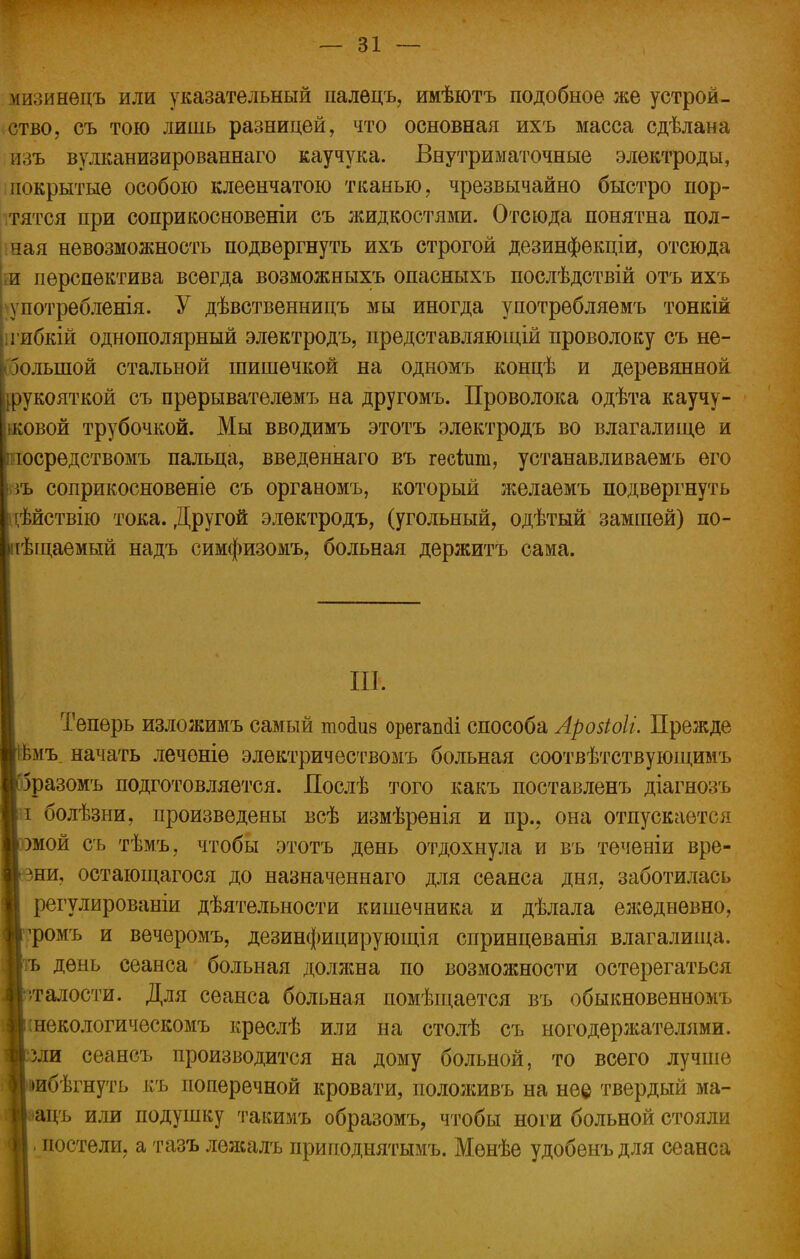 мизинѳцъ или указательный палецъ, имѣютъ подобное же устрой- ство, съ тою лишь разницей, что основная ихъ масса сдѣлана изъ вулканизированнаго каучука. Внутриматочные электроды, покрытые особою клеенчатою тканью, чрезвычайно быстро пор- тятся при соприкосновеніи съ жидкостями. Отсюда понятна пол- ная невозможность подвергнуть ихъ строгой дезинфѳкціи, отсюда т перспектива всегда возможныхъ опасныхъ послѣдствій отъ ихъ употребленія. У дѣвственницъ мы иногда употрѳбляемъ тонкій •гибкій однополярный электродъ, представляющій проволоку съ не- большой стальной шишечкой на одномъ концѣ и деревянной рукояткой съ прерывателемъ на другомъ. Проволока одѣта каучу- ковой трубочкой. Мы вводимъ этотъ электродъ во влагалище и осредствомъ пальца, введеннаго въ гесішп, устанавливаемъ его іъ соприкосновеніе съ органомъ, который желаемъ подвергнуть і;ѣйствію тока. Другой электродъ, (угольный, одѣтый замшей) по- іѣщаемый надъ симфизомъ, больная держитъ сама. т. Теперь изложимъ самый тосшз орѳгаікіі способа Арозіоіі. Прежде Имъ начать леченіе электричествомъ больная соотвѣтствующимъ □разомъ подготовляется. Послѣ того какъ поставленъ діагнозъ і болѣзни, произведены всѣ измѣренія и пр., она отпускается сомой съ тѣмъ, чтобы этотъ день отдохнула и въ теченіи вре- ши, остающагося до назначеннаго для сеанса дня, заботилась регулированіи дѣятельности кишечника и дѣлала ежедневно, рромъ и вечеромъ, дезинфицирующія спринцеванія влагалища. день сеанса больная должна по возможности остерегаться •/гадости. Для сеанса больная помѣщается въ обыкновенномъ інекологическомъ креслѣ или на столѣ съ ногодержателями. 5ли сеансъ производится на дому больной, то всего лучше шбѣгнуть къ поперечной кровати, положивъ на не© твердый ма- ■ацъ или подушку такимъ образомъ, чтобы ноги больной стояли , постели, а тазъ лѳжалъ приподнятымъ. Мѳнѣе удобѳнъ для сеанса 1