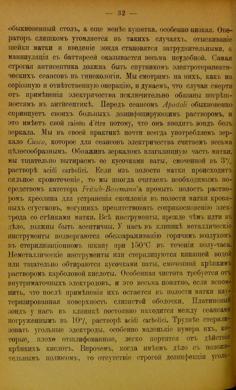 обыкновенный сголъ, а еще менѣе кушетка, особенно низкая. Опѳ- раторъ слишкомъ утомляется въ такихъ случаяхъ. отыскиваніе шейки матки и ввѳдѳніе зонда становятся затруднительными, а манипуляція съ баттареѳй оказывается весьма неудобной. Самая строгая антисептика должна быть спутникомъ электротерапевти- ческихъ сѳансовъ въ гинекологіи. Мы смотримъ на нихъ, какъ на серіозную и отвѣтственную операцію, и думаемъ, что случаи смерти отъ примѣненія электричества исключительно обязаны погрѣш- ностямъ въ антисептикѣ. Передъ сеансомъ Арозіоіі обыкновенно спринцуетъ своихъ больныхъ дезинфицируюіцимъ растворомъ, и это имѣетъ свой гаізоп сГ&ге потому, что онъ вводитъ зондъ безъ зеркала. Мы въ своей практикѣ почти всегда употребляемъ зер- кало Сизсо, которое для сеансовъ электричества считаемъ весьма цѣлѳсообразнымъ. Обнаживъ зеркаломъ влагалищную часть матки, мы тщательно вытираемъ ее кусочками ваты, смоченной въ 370 растворѣ асісіі сагЬоІісі. Если изъ полости матки происходитъ сильное кровотеченіе, то мы иногда считаемъ необходимымъ по средствомъ катетера РгйзсЪ-Возетапп'а, промыть полость раство- ромъ креолина для устраненія скопленія въ полости матки кровя- ныхъ сгустковъ, могущихъ препятствовать соприкосновенію элек трода со стѣнками матки. Всѣ инструменты, прежде чѣмъ идти въ дѣло, должны быть асептичны. У насъ въ клиникѣ металлическіе' инструменты подвергаются обеззараживанію горячимъ воздухомъ въ стерилизаціонномъ шкапу при 150°С въ теченіи полу-часа, Неметаллическіе инструменты или стерилизуются кипящей водов или тщательно обтираются кусочками ваты, смоченной крѣпкимі растворомъ карболовой кислоты. Особенная чистота требуется отъ внутриматочныхъ электродовъ, и это весьма понятно, если вспом- нить, что послѣ примѣненія ихъ остается въ полости матки кауі теризированная поверхность слизистой оболочки. Платиновый зондъ у насъ въ клиникѣ постоянно находится между сеансами погруженнымъ въ 10% растворѣ асісіі сагЬоІісі. Труднѣе стерили- зовать угольные электроды, особенно маленькіе нумера ихъ. ко- торые, плохо отшлифованные, легко портятся отъ дѣйстшя крѣпкихъ кислотъ. Впрочѳмъ, когда имѣемъ дѣло съ положи- тельнымъ полгосомъ, то отсутствіе строгой дѳзинфекціи уголь^