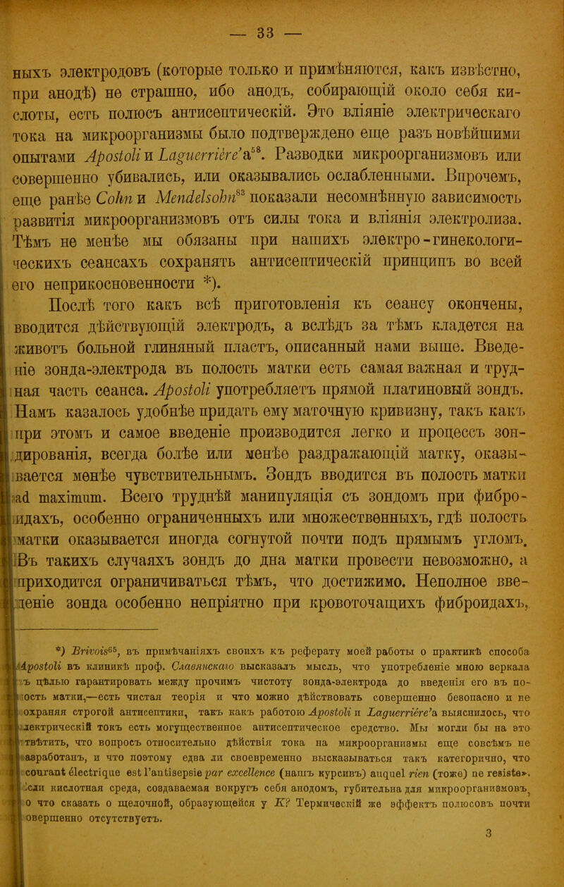 ныхъ электродовъ (которые только и примѣняются, какъ извѣстно, при анодѣ) не страшно, ибо анодъ, собирающій около себя ки- слоты, есть полюсъ антисѳптическій. Это вліяніе электричѳскаго тока на микроорганизмы было подтверждено еще разъ новѣйшими опытами Аровіоііъ Ьа$ііеггіёге'а,5ѣ. Разводки микроорганизмовъ или совершенно убивались, или оказывались ослабленными. Бпрочемъ, еще ранѣе Сокп и МепМзоЪп8* показали несомнѣнную зависимость развитія микроорганизмовъ отъ силы тока и вліянія электролиза. Тѣмъ не менѣе мы обязаны при нашихъ элѳктро-гинекологи- ческихъ сеансахъ сохранять антисептическій принципъ во всей его неприкосновенности *). Послѣ того какъ всѣ приготовленія къ сеансу окончены, вводится дѣйствующій электродъ, а вслѣдъ за тѣмъ кладется на животъ больной глиняный пластъ, описанный нами выше. Введе- те зонда-электрода въ полость матки есть самая важная и труд- ная часть сеанса. Арозіоіі употребляетъ прямой платиновый зондъ. Намъ казалось удобнѣе придать ему маточную кривизну, такъ какъ при этомъ и самое введете производится легко и процессъ зон- дированія, всегда болѣе или менѣе раздражающій матку, оказы- вается мѳнѣѳ чувствительнымъ. Зондъ вводится въ полость матки Ы тахіпшт. Всего труднѣй манипуляція съ зондомъ при фибро- іидахъ, особенно ограниченныхъ или множествѳнныхъ, гдѣ полость >матки оказывается иногда согнутой почти подъ прямымъ угломъ. Въ такихъ случаяхъ зондъ до дна матки провести невозможно, а риходится ограничиваться тѣмъ, что достижимо. Неполное вве- еніе зонда особенно непріятно при кровоточащихъ фиброидахъ, *) Вгіѵогв65, въ примѣчаніяхъ своихъ къ реферату моей работы о практикѣ способа розіоіг въ клиникѣ проф. Славяпскаго высказалъ мысль, что употребленіе мною веркала ъ цѣлыо гарантировать между прочимъ чистоту зонда-электрода до введенія его въ по- ость матки,—есть чистая теорія и что можно дѣйствовать совершенно бевопасно и ве охраняя строгой антисептики, такъ какъ работою АрозіоЫ и Т.адтгпёге'ъ выяснилось, что ектрическій токъ есть могущественное антисептическое средство. Мы могли бы на это твѣтить, что вопросъ относительно дѣйствія тока на микроорганизмы еще совсѣмъ не авработапъ, и что поэтому едва ли своевременно высказываться такъ категорично, что соигапі ёіесігідие езі ГапЬізереіе раг ехсеііепсе (иашъ курсивъ) аидиеі ггеп (тоже) пѳ гевівіѳ». Ісди кислотная среда, создаваемая вокругъ себя анодомъ, губительна для микроорганизмовъ^ о что скаэать о щелочной, образующейся у К? Термичѳскій же эффектъ полюсовъ почти овершенно отсутствуетъ. 3