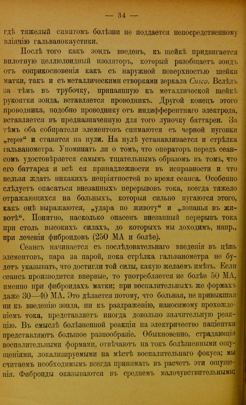 гдѣ тяжелый симптомъ болѣзни нѳ поддается непосредственному вліянію гальванокаустики. Послѣ того какъ зондъ введѳнъ, къ шейкѣ придвигается вплотную целлюлоидный изоляторъ, который разобіцаетъ зондъ отъ соприкосновѳнія какъ съ наружной поверхностью шейки матки, такъ и съ металлическими створками зеркала Сизсо. Вслѣдъ за тѣмъ въ трубочку, припаянную къ металлической шейкі. рукоятки зонда, вставляется проводникъ. Другой конецъ этого проводника, подобно проводнику отъ индифферентнаго электрода, вставляется въ предназначенную для того луночку баттареи. За тѣмъ оба собирателя элементовъ снимаются съ черной пуговки „героз и ставятся на нули. На нулѣ устанавливается и стрѣлка гальванометра. Упоминать ли о томъ, что опѳраторъ передъ сеан- сомъ удостовѣряется самымъ тщательнымъ образомъ въ томъ, что его баттарея и всѣ ея принадлежности въ исправности и что нельзя ждать никакихъ непріятностей во время сеанса. Особенно слѣдуетъ опасаться внезапныхъ перерывовъ тока, всегда тяжело отражающихся на больныхъ, которыя сильно пугаются этого, какъ онѣ выражаются, „удара по животу и „лопанья въ жи- воте. Понятно, насколько опасенъ внезапный перерывъ тока при столь высокихъ силахъ, до которыхъ мы доходимъ, напр., при леченіи фиброидовъ (250 МА и болѣе). Сеансъ начинается съ послѣдовательнаго введѳнія въ цѣпь элементовъ, пара за парой, пока стрѣлка гальванометра не бу- детъ указывать, что достигли той силы, какую желаемъ имѣть. Если сеансъ производится впервые, то употребляется не болѣе 50 МА, именно при фиброидахъ матки; при воспалительныхъ же формахъ даже 30—40 МА. Это дѣлается потому, что больная, не привыкшая ни къ введенію зонда, ни къ раздраженію, наносимому прохождо- ніемъ тока, представляетъ иногда довольно значительную реак- цію. Въ смыслѣ болѣзненной реакціи на электричество паціентки прѳдставляютъ большое разнообразіе. Обыкновенно, страдаюіці:» воспалительными формами, отвѣчаютъ на токъ болѣзненными ощу- щеніями, локализируемыми на мѣстѣ воспалительнаго фокуса; мы| считаѳмъ необходимымъ всегда принимать въ расчетъ эти ощуню-г нія. Фиброиды оказываются въ среднемъ малочувствительными: