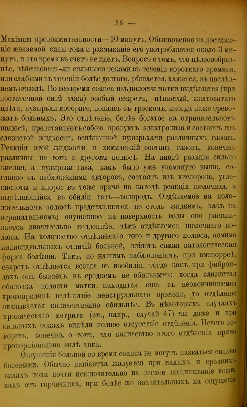 Махіпшт продолжительности—10 минутъ. Обыкновенно на достиже- ніе желаемой силы тока и размыканіе его употребляется около 3 ми- нутъ, и это время въ счетъ не идетъ. Вопросъ о томъ, что цѣлесообра:',- нѣе, дѣйствовать-ли сильными токами въ теченіи короткаго времени, или слабыми въ теченіи болѣе долгаго, рѣшается, кажется, въ послѣд- немъ смыслѣ. Во все время сеанса изъ полости матки выдѣляется (при достаточной силѣ тока) особый секретъ, пѣнистый, желтоватаго цвѣта, пузырьки котораго, лопаясь съ трескомъ, иногда даже трево- жатъ больныхъ. Это отдѣленіе, болѣе богатое на отрицательном», полюсѣ, представляетъ собою продуктъ электролиза и состоитъ изъ слизистой жидкости, вспѣненной пузырьками различныхъ газовъ. Реакція этой жидкости и химическій составъ газовъ, конечно, различны на томъ и другомъ полюсѣ. На анодѣ реакція сильно кислая, а пузырьки газа, какъ было уже упомянуто выше, со- гласно съ наблюденіями авторовъ, состоятъ изъ кислорода, угле- кислоты и хлора; въ тоже время на катодѣ реакція щелочная, а выдѣляющійся въ обиліи газъ—водородъ. Отдѣляемое на поло- жительномъ полюсѣ представляется не столь жидкимъ, какъ на отрицательномъ; опущенное на поверхность воды оно расплы- вается значительно медленнѣе, чѣмъ отдѣляемое щѳлочнаго по- люса. На количество отдѣляемаго того и другаго полюса, помимо индивидуальныхъ отличій больной, вліяетъ самая патологическая форма болѣзни. Такъ, по нашимъ наблюденіямъ, при аменорреѣ, секретъ отделяется всегда въ изобиліи, тогда какъ при фиброи- дахъ онъ бываетъ въ среднемъ не обильнымъ; когда слизистая оболочка полости матки находится еще въ неокончившемся кровоприливѣ вслѣдствіе менструальнаго времени, то отдѣленіе оказывается количественно обильнѣѳ. Въ нѣкоторыхъ случаях хроническаго метрита (см., напр., случай 47) мы далее и при- сильныхъ токахъ видѣли полное отсутствіѳ отдѣлѳнія. Нечего го ворить, конечно, о томъ, что количество этого отдѣлѳнія прямое пропорціонально силѣ тока. Ощущенія больной во время сеанса не могутъ назваться сильно, болевыми. Обычно паціентка жалуется при малыхъ и средних! силахъ тока почти исключительно на легкое пощипываніе кожя какъ отъ горчичника, при болѣе же значительныхъ на ощущешв