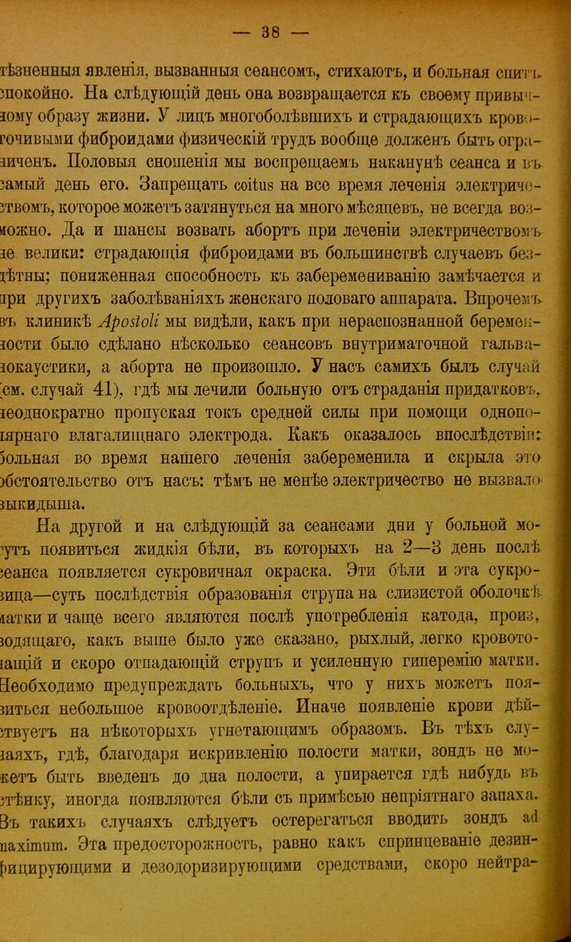 іѣзненныя явленія, вызванныя сѳансомъ, стихаютъ, и больная спить зпокойно. На слѣдующій день она возвращается къ своему привыч- ному образу жизни. У лицъ многоболѣвшихъ и страдающихъ кров >- гочивыми фиброидами физическій трудъ вообще долженъ быть огра- шчѳнъ. Половыя сношенія мы воспрѳщаемъ наканунѣ сеанса и вь замый день его. Запрещать соіѣиз на все время лечѳнія электричс- зтвомъ, которое можѳтъ затянуться на много мѣсяцевъ, не всегда во:*- яожно. Да и шансы возвать абортъ при леченіи электричеством ь не велики: страдающія фиброидами въ болыпинствѣ случаевъ без- гѣтны; пониженная способность къ заберемеииванію замѣчается и зри другихъ заболѣваніяхъ жѳнскаго половаго аппарата. Впрочем ъ въ клиникѣ Аройоіг мы видѣли, какъ при нераспознанной беремен- ности было сдѣлано нѣсколько сеансовъ внутриматочной гальва- нокаустики, а аборта не произошло. У насъ самихъ былъ случай см. случай 41), гдѣ мы лечили больную отъ страданія придатковъ. неоднократно пропуская токъ средней силы при помощи однопо- іярнаго влагалищнаго электрода. Какъ оказалось впослѣдствіп: зольная во время нашего леченія забеременила и скрыла это )бстоятельство отъ насъ: тѣмъ не менѣе электричество не вызвало шкидыша. На другой и на слѣдующій за сеансами дни у больной мо- 7тъ появиться жидкія бѣли, въ которыхъ на 2—3 день послѣ юанса появляется сукровичная окраска. Эти бѣли и эта сукро- шца—суть послѣдствія образованія струпа на слизистой оболочкѣ іатки и чаще всего являются послѣ употрѳбленія катода, произ, юдящаго, какъ выше было уже сказано, рыхлый, легко кровото- іащій и скоро отпадающій струпъ и усиленную гиперѳмію матки. Необходимо предупреядать больныхъ, что у нихъ можетъ поя- виться небольшое кровоотдѣленіѳ. Иначе появленіѳ крови дѣй- зтвуетъ на нѣкоторыхъ угнетающимъ образомъ. Въ тѣхъ слу- наяхъ, гдѣ, благодаря искривленію полости матки, зондъ не мо- кѳтъ быть введенъ до дна полости, а упирается гдѣ нибудь въ зтѣнку, иногда появляются бѣли съ примѣсыо непріятнаго запаха. Въ такихъ случаяхъ слѣдуѳтъ остерегаться вводить зондъ а<3 пахітшп. Эта предосторожность, равно какъ спринцеваніѳ дезин- фицирующими и дезодоризирующими средствами, скоро нейтра-