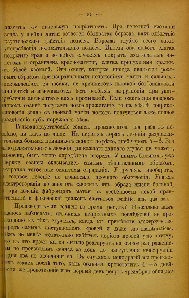 лизуютъ эту маленькую нѳпріятность. При неполной изоляціи зонда у шейки матки остается бѣловатая борозда, какъ слѣдствіе каустическаго дѣйствія полюса. Борозда глубже всего послѣ употреблѳнія положительнаго полюса. Иногда она имѣетъ слегка подрытые края и во всѣхъ случаяхъ покрыта желтоватымъ на- лѳтомъ и ограничена красноватыми, слегка припухшими краями, съ бѣлой каемкой. Эти ожоги, которые иногда являются роко- вымъ образомъ при неправильныхъ положеніяхъ матки и сильныхъ искривлѳніяхъ ѳя шейки, не причиняютъ никакой болѣзненности паціенткѣ и излечиваются бѳзъ особыхъ затруднѳній при упот- ребления антисептическихъ промываній. Если ожогъ при каждомъ шовомъ сеансѣ получаѳтъ новое прижиганіе, то на мѣстѣ соприко- існовенія зонда съ шейкой матки можетъ получиться даже полное іраздѣлѳніѳ губъ наружнаго зѣва. Гальванокаустичѳскіѳ сеансы производятся два раза въ не. цѣлю, ни какъ не чаще. На первыхъ порахъ лоченія раздражи- тельная больная принимаетъ сеансы порѣже, дней черезъ 5—6. Вся продолжительность леченія для каждаго даннаго случая не можетъ, конечно, быть точно опредѣлена впередъ. У иныхъ больныхъ уже [первые сеансы сказывались самымъ рѣшитѳльнымъ образомъ, гстраняя тягостные симптомы страданія. У другихъ, наоборотъ, г годовое леченіе не приносило прочнаго облегченія. Успѣхъ >. лектротерапіи во многомъ зависитъ отъ образа жизни больной, і при леченіи фиброидовъ матки въ особенности покой нрав- твѳнный и физическій долженъ считаться сопсііііо, зіпе циа поп. Производить-ли сеансы во время регулъ? Насколько намъ далось наблюдать, никакихъ непріятныхъ послѣдствій не про- зходило въ тѣхъ случаяхъ, когда мы примѣняли электричество зредъ самымъ наступлѳніемъ кровей и даже виЪ твпзкиа&опв. Ііѣмъ не менѣе желательно избѣгать періода кровей уже потому, |'° въ это время матка сильно реагируетъ на всякое раздраженіѳ. Ііы не производимъ сеанса за день до наступленія менструаціи 1 дня два по окончаніи ея. Въ случаяхъ меноррагій мы произво- |шъ сеансъ послѣ того, какъ больная кровоточить 4 — 6 дней- | ели же кровотеченіѳ и въ первый день регулъ чрѳзмѣрно обильш,?