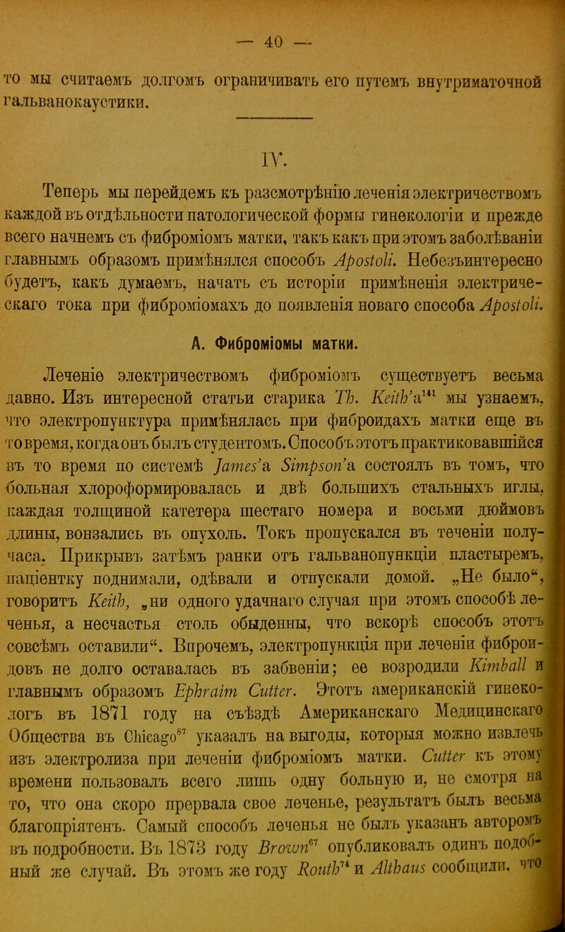 то мы считаѳмъ долгомъ ограничивать его иутемъ внутриматочной гальванокаустики. ІУ. Теперь мы перейдемъ къ разсмотрѣнію леченія электричествомъ каждой въ отдѣльности патологической формы гинекологіи и прежде всего начнемъ съ фиброміомъ матки, такъ какъ при этомъ заболѣваніи главнымъ образомъ примѣнялся способъ Арозіоіі. Небезъинтерѳсно будетъ, какъ думаемъ, начать съ исторіи примѣнѳнія электриче- скаго тока при фиброміомахъ до появленія новаго способа Аровіоіи А. Фиброміомы матки. Лечѳніѳ электричествомъ фиброміомъ существуетъ весьма давно. Изъ интересной статьи старика ТЪ. КеііЬ'&ш мы узнаемъ, что электропунктура примѣнялась при фиброидахъ матки еще въ то время, когда онъ былъ студентомъ. Способъ этотъ практиковавшійся въ то время по системѣ ]ате$'& 5гтр50п'а, состоялъ въ томъ, что больная хлороформировалась и двѣ болыпихъ стальныхъ иглы, каждая толщиной катетера шестаго номера и восьми дюймовъ длины, вонзались въ опухоль. Токъ пропускался въ теченіи полу- часа. Прикрывъ затѣмъ ранки отъ гальванопункціи пластыремъ, паціентку поднимали, одѣвали и отпускали домой. „Не было, говорить КеііЬ, „ни одного удачнаго случая при этомъ способѣ ле- ченья, а несчастья столь обыденны, что вскорѣ способъ этотъ совсѣмъ оставили. Впрочемъ, электропункція при леченіи фиброй- довъ не долго оставалась въ забвѳніи; ее возродили КітЬаІІ и главнымъ образомъ ЕрЬгаіт Сиііег. Этотъ американскій гинеко- логъ въ 1871 году на съѣздѣ Американскаго Медицинскаго Общества въ СЫса&о87 указалъ на выгоды, которыя можно извлечь изъ электролиза при леченіи фиброміомъ матки. СгШег къ этому времени пользовалъ всего лишь одну больную и, не смотря на то, что она скоро прервала свое леченье, результатъ былъ весьма благопріятенъ. Самый способъ леченья не былъ указанъ автором* въ подробности. Въ 1873 году Вгоъѵп67 опубликовалъ одинъ подоб- ный же случай. Въ этомъ же году КоиіЬи и АІіЪаш сообщили, что