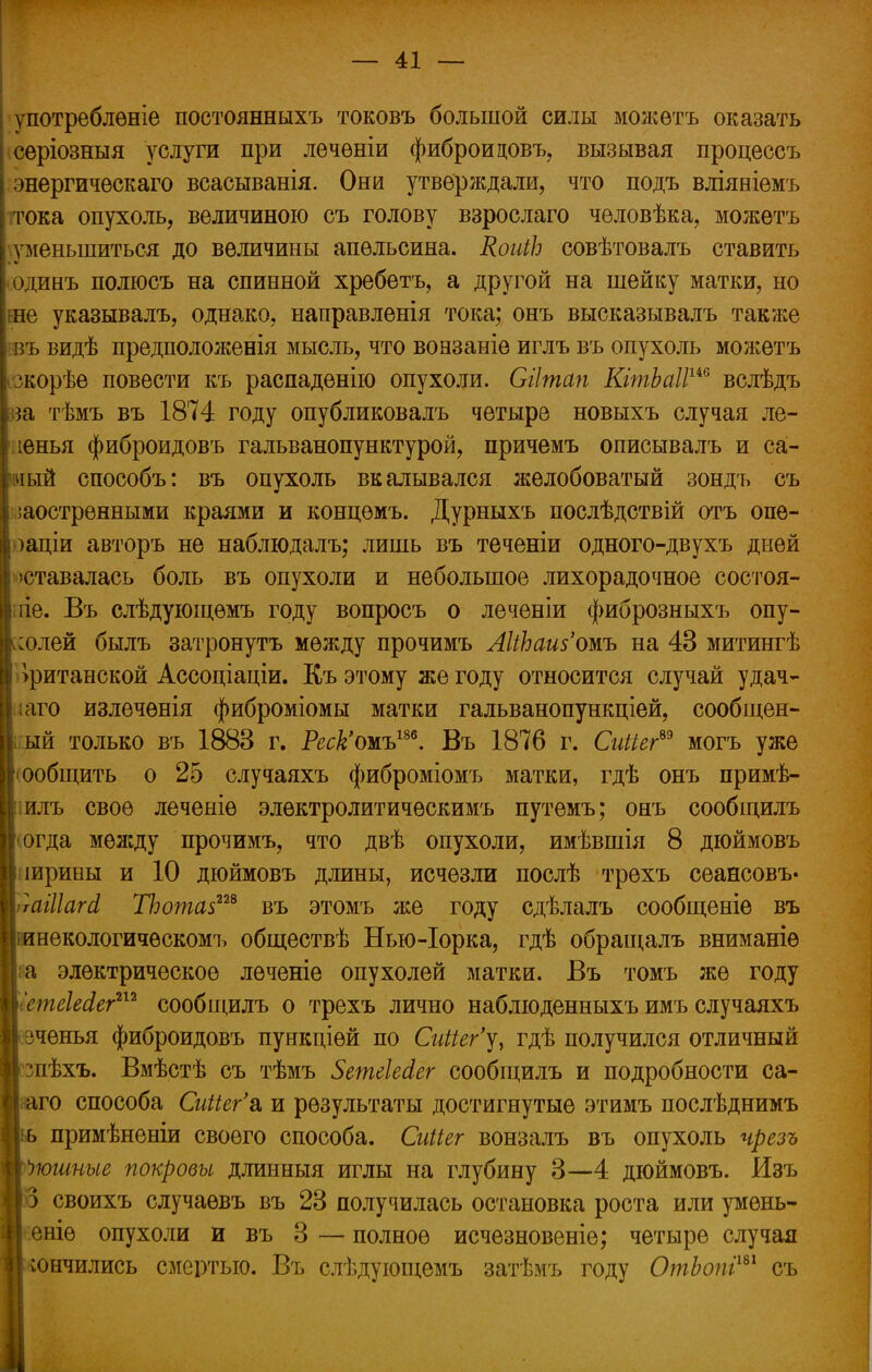 употреблѳніе постоянныхъ токовъ большой силы можѳтъ оказать серіозныя услуги при лѳчѳніи фиброидовъ, вызывая процессъ энергичѳскаго всасыванія. Они утверждали, что подъ вліяніемъ тока опухоль, величиною съ голову взрослаго человѣка, можетъ уменьшиться до величины апельсина. КоиіЬ совѣтовалъ ставить одинъ полюсь на спинной хребетъ, а другой на шейку матки, но не указывалъ, однако, направленія тока; онъ высказывалъ также въ видѣ предположенія мысль, что вонзаніе иглъ въ опухоль можетъ ; зкорѣе повести къ распаденію опухоли. Сіітап КітЬаІІш вслѣдъ $а тѣмъ въ 1874 году опубликовалъ четыре новыхъ случая ле- > іенья фиброидовъ гальванопунктурой, причемъ описывалъ и са- чый способъ: въ опухоль вкалывался желобоватый зондъ съ і ;аостренными краями и концѳмъ. Дурныхъ послѣдствій отъ опѳ- I іаціи авторъ не наблюдалъ; лишь въ теченіи одного-двухъ дней I оставалась боль въ опухоли и небольшое лихорадочное состоя- ііе. Въ слѣдующемъ году вопросъ о леченіи фиброзныхъ опу- жсолей былъ затронуть между прочимъ ЛІіЬашЪшь на 43 митингѣ британской Ассоціаціи. Къ этому же году относится случай удач- ■наго излечѳнія фиброміомы матки гальванопункціей, сообщен- ный только въ 1883 г. Реск'ожъ1™. Въ 1876 г. Сиііег*9 могъ уже Сообщить о 25 случаяхъ фиброміомъ матки, гдѣ онъ примѣ- к илъ свое леченіѳ электролитичѳскимъ путемъ; онъ сообщилъ Віогда между прочимъ, что двѣ опухоли, имѣвшія 8 дюймовъ Ц іирины и 10 дюймовъ длины, исчезли послѣ трехъ сеансовъ» шгаіііагсі ТЪота$ш въ этомъ же году сдѣлалъ сообщеніе въ Нгинекологичѳскомъ обществѣ Нью-Іорка, гдѣ обращалъ вниманіѳ і;а электрическое леченіе опухолей матки. Въ томъ же году ШетеШег212 сообщилъ о трехъ лично наблюденныхъ имъ случаяхъ Веченья фиброидовъ пункціѳй по СиШг'у, гдѣ получился отличный Ісшѣхъ. Вмѣстѣ съ тѣмъ ЗетеШег сообщилъ и подробности са- |;аго способа Сиііег'^ и результаты достигнутые этимъ послѣднимъ Ііь примѣненіи своего способа. СиПег вонзалъ въ опухоль чрезъ Пюшныв покровы длинныя иглы на глубину 3—4 дюймовъ. Изъ то своихъ случаѳвъ въ 23 получилась остановка роста или умень- Н еніе опухоли и въ 3 — полное исчезновеніе; четыре случая 1] кончились смертью. Въ слѣдующемъ затѣмъ году ОтЬопіт съ