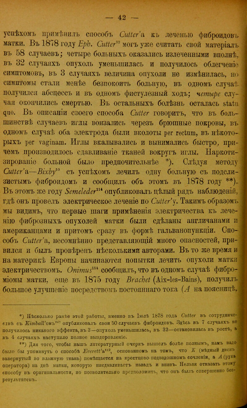 успѣхомъ примѣнилъ способъ СиНег'а кь леченью фиброидовь матки. Въ 1878 году ЕрЪ. СиМег9* могъ уже считать свой матѳріалъ въ 58 случаевъ; четыре больныхъ оказались излеченными вполнѣ. въ 32 случаяхъ опухоль уменьшилась и получилось облегченіе симптомовъ, въ 3 случаяхъ величина опухоли не измѣнилась, но симптомы стали менѣе безпокоить больную, въ одномъ случав- получился абсцѳссъ и въ одномъ фистулезный ходъ; четыре слу- чая окончились смертью. Въ остальныхъ болѣзнь осталась ьЫи фіо. Въ описаніи своего способа Сиііег говоритъ, что въ боль- шинствѣ случаевъ иглы вонзались черезъ брюшные покровы, въ одномъ случаѣ оба электрода были вколоты рег гесіпш, въ нѣкото- рыхъ рег ѵа&іпат. Иглы вкалывались и вынимались быстро^ при- чемъ производилось сдавливаніѳ тканей вокругъ иглы. Наркоти- зированіе больной было прѳдпочитѳльнѣе *). Слѣдуя методу СиНег'а—ВгхЬу69 съ успѣхомъ лечилъ одну больную съ подсли- зистымъ фиброидомъ и сообщилъ объ этомъ въ 1878 году **).. Въ этомъ же году 5етеЫегш опубликовалъ цѣлый рядъ наблюденій, гдѣ онъ провелъ электрическое лечѳніѳ по СиИег'у. Такимъобразомъ мы видимъ, что первые шаги примѣненія электричества къ лече- нію фиброзныхъ опухолей матки были сдѣланы англичанами и американцами и притомъ сразу въ формѣ гальванопункціи. Спо- собъ СиНег'а, несомнѣнно представляющій много опасностей, при- вился и былъ провѣренъ нѣсколькими авторами. Въ то же время и наматѳрикѣ Европы начинаются попытки лечить опухоли матки элѳктричествомъ. Опіти$хи сообщилъ, что въ одномъ случаѣ фибро- міомы матки, еще въ 1875 году ВгасЬеі (Аіх-Іез-Ваіпз), получилъ большое улучшеніе посредствомъ постояннаго тока (А на поясницѣ, *) Нѣсколько ранѣе этой работы, именно въ Іюлѣ 1678 года Сиііег въ сотрудниче-Я сгвѣ съ КтЪаП'онъ1 опубликовалъ свои 50 случаевъ фиброидовъ. Здѣсь въ 7 случаяхъ неі получилось никакого эффекта, въЗ—опухоль уменьшилась, въ 32—остановилась въ ростѣ, а| въ 4 случаяхъ наступило полное выэдоровленіе. **) Для того, чтобы нашъ литературный очеркъ вышелъ болѣе поднымъ, намъ надо 1 было бы упомянуть о способѣ ЕѵегеІіЪ*13, оспованномъ на томъ, что К (мѣдный дискъ I вавернутый во влажную ткань) помѣщается на крестцово подввдошномъ сочленіи, а Л (рук» | оператора) па днѣ матки, которую писдавлпвастъ навадъ и внпвъ. Нельвя откавать этому * способу въ оригинальности, но позволительно предположить, что онъ былъ совершенно бее- ревультатенъ.