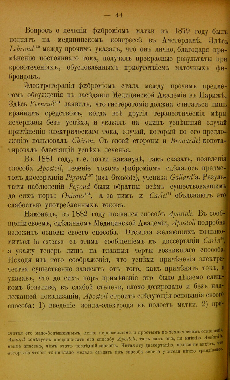 Вопросъ о лѳченіи фиброміомъ матки въ 1879 году былъ ноднятъ на мѳдицинскомъ конгрессѣ въ Амстѳрдамѣ. Здѣсь ЬсЪгопЛ™ между прочимъ указалъ, что онъ лично, благодаря при- мѣненію постояннаго тока, получалъ прекрасные результаты при кровотеченіяхъ, обусловленныхъ присутствіемъ маточныхъ фи-: броидовъ. Элѳктротерапія фиброміомъ стала между прочимъ предме- томъ обсужденія въ засѣданіи Медицинской Академіи въ Париж!, Здѣсь Ѵегпеий2и заявилъ, что гистеротомія должна считаться лиш крайнимъ средствомъ, когда всѣ другія терапевтическія мѣры; исчерпаны безъ успѣха, и указалъ на одинъ успѣшный случ иримѣнѳнія электрическаго тока, случай, который по его предл женію пользовалъ СЬегоп. Съ своей стороны и ВгоиагЫ конста тировалъ блестящій успѣхъ леченья. Въ 1881 году, т. е. почти наканунѣ, такъ сказать, появлені^ способа Арозіоіі, леченіе токомъ фиброміомъ сдѣлалось предме томъ диссертаціи Рі§оиЛш (изъ ОгепоЫѳ), ученика СаПаЫ'а. Резуль таты наблюдены Рё^оиЛ были обратны всѣмъ существовавшим^ до сихъ поръ: Опіти$ш, а за нимъ и СагІеіп объясняютъ эта слабостью употребленныхъ токовъ. Наконецъ, въ 1882 году появился способъ Арозіоіі. Въ сооб іденіи своемъ, сдѣланномъ Медицинской Академіи, Арозіоіі подроби изложилъ основы своего способа. Отсылая желающихъ познако литься іп ехіепзо съ этимъ сообіценіемъ къ диссертаціи СагкіТ я укажу теперь лишь на главныя черты возникшаго способа» Исходя изъ того соображѳнія, что успѣхи примѣнѳнія электрм чества существенно зависятъ отъ того, какъ примѣнять токъ, в указавъ, что до сихъ поръ примѣненіе это было дѣлаемо слипм комъ боязливо, въ слабой степени, плохо дозировано и безъ над* лежащей локализаціи, Аройоіг строитъ слѣдующія основанія своев способа: 1) введеніе зонда-электрода въ полость матки. 2) прй| считая его иало-болѣвненнымъ, легко переиосимымъ и простымъ пъ техническом ь о■шошею і АтгаЫ совѣтуетъ предпочитать его способу Арозіоіі, такъ какъ онъ, по мпѣнію Лтгпг менѣе опасепъ, чѣмъ этотъ послѣдній способъ. Читая эту диссертацію. нельзя не виді.ть, что авторъ во чтобы то ни стало желалъ сдѣдать ивъ способа своего учителя нѣчто граидюзв