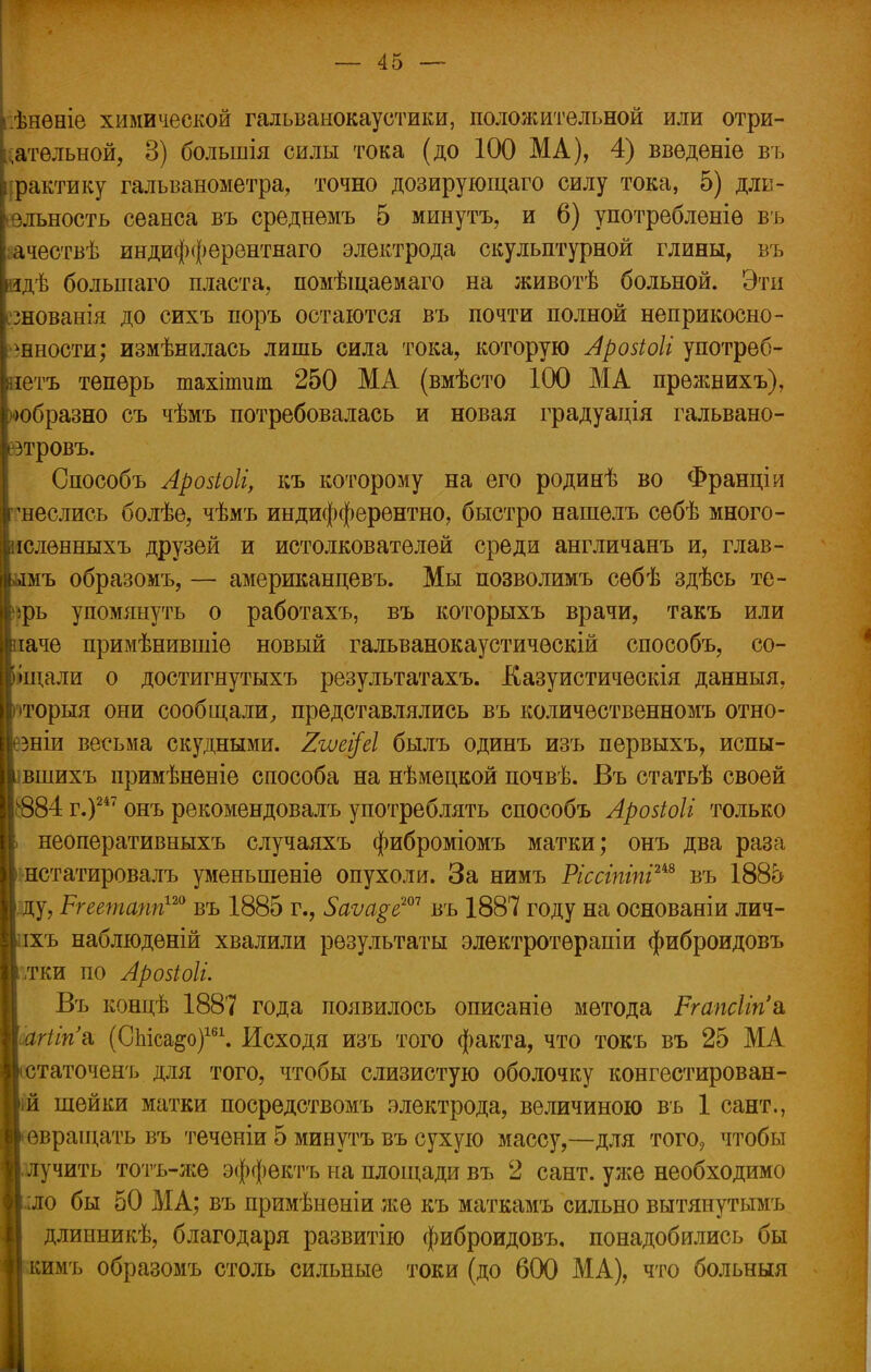 .ѣнѳніе химической гальванокаустики, положительной или отри- цательной, 3) болынія силы тока (до 100 МА), 4) введете въ фактику гальванометра, точно дозирующаго силу тока, 5) дли- ельность сеанса въ среднемъ 5 минутъ, и 6) употреблѳніѳ въ ііачествѣ индифферентнаго электрода скульптурной глины, въ дѣ больніаго пласта, помѣщаемаго на животѣ больной. Эти ^знованія до сихъ поръ остаются въ почти полной неприкосно- венности; измѣнилась лишь сила тока, которую Арозіоіі употреб- іетъ теперь тахіпшт 250 МА (вмѣсто 100 МА прежнихъ), образно съ чѣмъ потребовалась и новая градуація гальвано- тровъ. Способъ Арозіоіі, къ которому на его родинѣ во Франціи 'неслись болѣе, чѣмъ индифферентно, быстро нашелъ себѣ много- юленныхъ друзей и истолкователей среди англичанъ и, глав- мъ образомъ, — американцевъ. Мы позволимъ сѳбѣ здѣсь те- фь упомянуть о работахъ, въ которыхъ врачи, такъ или іаче примѣнившіе новый гальванокаустическій способъ, со- іщали о достигнутыхъ результатахъ. Казуистическія данныя, »торыя они сообщали, представлялись въ количественномъ отно- зніи весьма скудными. %гѵеі[еІ былъ одинъ изъ первыхъ, испы- вшихъ примѣненіе способа на нѣмецкой почвѣ. Въ статьѣ своей $84 г.)247 онъ рекомендовалъ употреблять способъ Арозіоіі только неоперативныхъ случаяхъ фиброміомъ матки; онъ два раза нстатировалъ уменыпеніѳ опухоли. За нимъ Ріссгпгпіш въ 188о . ду, Ргеетапп120 въ 1885 г., 5аѵа$еш въ 1887 году на основаніи лич- іхъ наблюденій хвалили результаты электротѳрапіи фиброидовъ /гки но Арозіоіі. Въ концѣ 1887 года появилось описаніѳ метода Ргапсііпа, гіігіъ (СЫса^о)161. Исходя изъ того факта, что токъ въ 25 МА таточенъ для того, чтобы слизистую оболочку конгестирован- шейки матки посредствомъ электрода, величиною въ 1 сант., евращать въ теченіи 5 минутъ въ сухую массу,—для того7 чтобы лучить тотъ-же эффектъ на площади въ 2 сант. уже необходимо ло бы 50 МА; въ примѣнѳніи же къ маткамъ сильно вытянутымъ длииникѣ, благодаря развитію фиброидовъ. понадобились бы имъ образомъ столь сильные токи (до 600 МА), что больныя