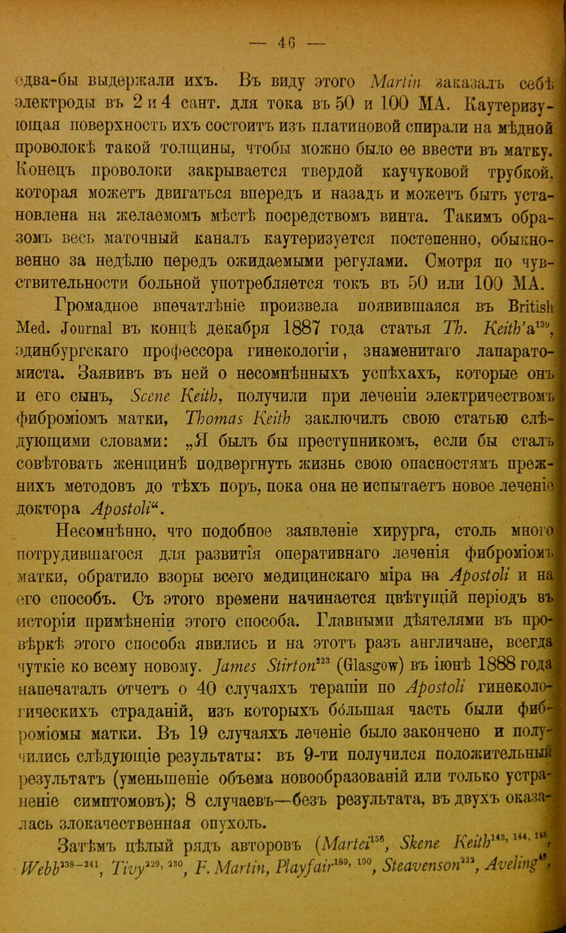 — 40 — одва-бы выдержали ихъ. Въ виду этого Магііп заказалъ себя электроды въ 2 и 4 сайт, для тока въ 50 и 100 МА. Каутеризу- ющая поверхность ихъ состоитъ изъ платиновой спирали на мѣдной проволокѣ такой толщины, чтобы можно было ее ввести въ матку. Конецъ проволоки закрывается твердой каучуковой трубкой, которая можетъ двигаться впередъ и назадъ и можетъ быть уста- новлена на желаемомъ мѣстѣ посредствомъ винта. Такимъ обра- зомъ весь маточный каналъ каутеризуется постепенно, обыкно- венно за недѣлю передъ ожидаемыми регулами. Смотря по чув- ствительности больной употребляется токъ въ 50 или 100 МА. Громадное впѳчатлѣніе произвела появившаяся въ ВгііізЬ Мей. <Гоигпа1 въ концѣ декабря 1887 года статья ТЪ. КеііЬ'а,пу, эдинбургскаго профессора гинекологіи, знаменитаго лапарато- миста. Заявивъ въ ней о несомнѣнныхъ успѣхахъ, которые онъ и его сынъ, Зсспе КеііЬ, получили при леченіи электричеством'!, фиброміомъ матки, ТЬотаз КеііЬ заключилъ свою статью слѣ- дующими словами: „Я быль бы прѳступникомъ, если бы сталь совѣтовать женщинѣ подвергнуть жизнь свою опасностямъ прѳж- нихъ мѳтодовъ до тѣхъ поръ, пока она не испытаетъ новое лечені доктора Арозіоіі. Несомнѣнно, что подобное заявленіе хирурга, столь мног потрудившагося для развитія оперативнаго леченія фиброміом матки, обратило взоры всего мѳдицинскаго міра на Арозіоіі и н его способъ. Съ этого времени начинается цвѣтущій пѳріодъ в исторіи примѣнѳніи этого способа. Главными дѣятелями въ п вѣркѣ этого способа явились и на этотъ разъ англичане, всегд чуткіе ко всему новому. ]ате$ Зіігіоп™ (Шаз&оте) въ іюнѣ 1888 год напечаталъ отчетъ о 40 случаяхъ терапіи по Арозіоіі гинѳкол гическихъ страданій, изъ которыхъ бблыпая часть были фи роміомы матки. Въ 19 случаяхъ леченіе было закончено и полу чились слѣдующіѳ результаты: въ 9-ти получился положительн результатъ (уменьшѳніе объема новообразованій или только устр неніе симптомовъ); 8 случаевъ—безъ результата, въ двухъ оказ лась злокачественная опухоль. Затѣмъ цѣлый рядъ авторовъ (Магіеі™, Зкепг КейЪш>ик'х ІѴеЬЬш-и\ Тіѵу^ ™, Р. Магііп, Р1ау/аіг™> ш, Зіеаѵепзоп™, Аѵгіщ