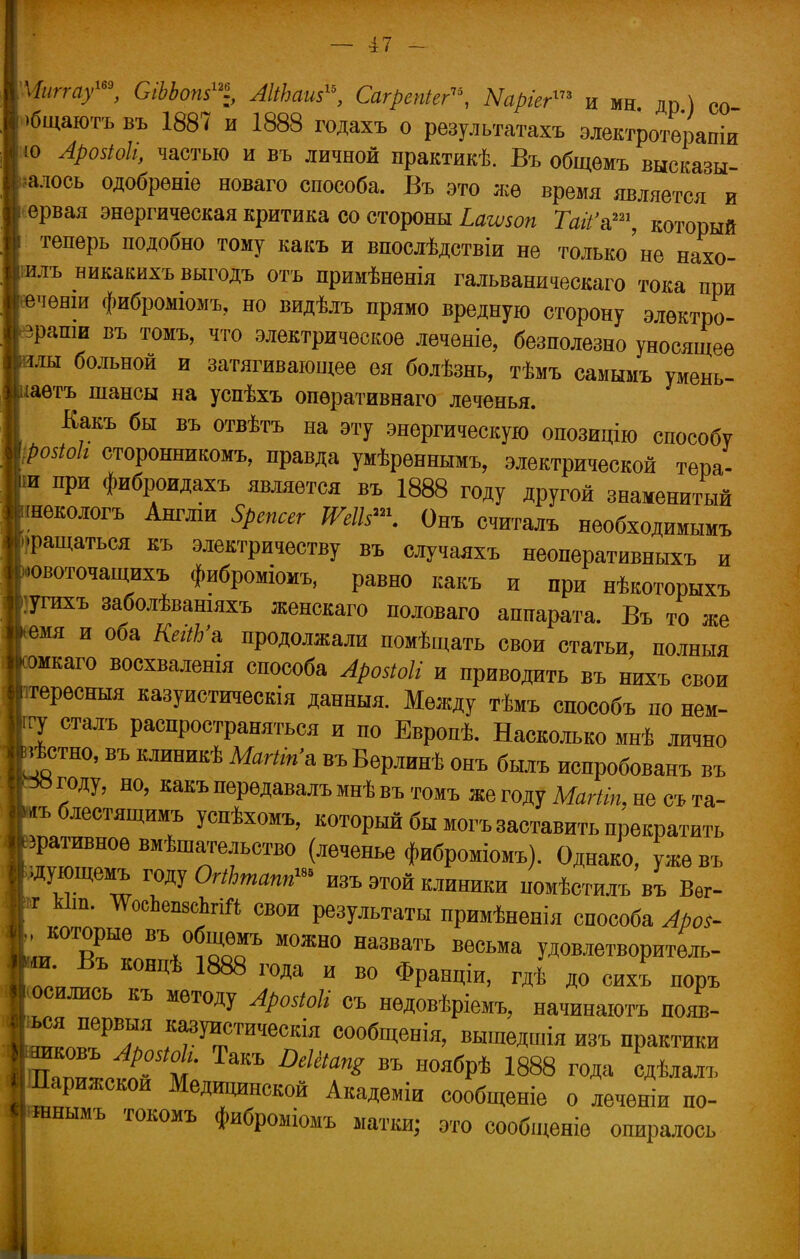 Чипа/», СіЬЬот™ АШхаш, СагреШег, Ыаріег™ ими др) со I >бщаютъ въ 1887 и 1888 годахъ о результатахъ электротерапіи ю Аро$1оІі, частью и въ личной практике. Въ общѳмъ высказы- іалось одобреніе новаго способа. Въ это жѳ время является и ервая энергическая критика со стороны Ьашоп Гдй'а1, который теперь подобно тому какъ и впослѣдствіи не только'не нахо- илъ никакихъ выгодъ отъ нримѣненія гальваническаго тока при (чѳнш фибромюмъ, но видѣлъ прямо вредную сторону электро- сети въ томъ, что электрическое лечѳніе, безполезно уносящее ілы больной и затягивающее ея болѣзнь, тѣмъ самымъ умень- шаете шансы на усиѣхъ опѳративнаго леченья. Какъ бы въ отвѣтъ на эту энергическую опозицію способу ; роаоЬ сторонникомъ, правда умѣрѳннымъ, электрической тера- ■ и при фиброидахъ является въ 1888 году другой знаменитый шекологъ Англіи Зрепсег ШІЪ™. Онъ считалъ необходимымъ »ращатьея къ электричеству въ случаяхъ неоперативныхъ и ювоточащихъ фиброміомъ, равно какъ и при нѣкоторыхъ угихъ заболѣвашяхъ женскаго половаго аппарата. Въ то же > емя и оба КегЛ'а продолжали помѣщать свои статьи, полныя «каго восхваленія способа Аройоіі и приводить въ нихъ свои .тересныя казуистическія данныя. Между тѣмъ способъ по нем- гу сталъ распространяться и по Европѣ. Насколько мнѣ лично *стно, въ клиникѣ МаШп'ь въВерлинѣ онъ быль испробованъ въ * году, но, какъ перѳдавалъ мнѣ въ томъ же году Магііп, не съ та- *ъ блестящимъ успѣхомъ, который бы могъ заставить прекратить дативное вмѣша/гельство (леченье фиброміомъ). Однако, уже въ ідующемъ году ОгіЪтапп™ изъ этой клиники помѣстилъ въ Вѳг- и кііп. ѴосЬвшвЬгій свои результаты примѣненія способа Ароі- |, которые въ общѳмъ можно назвать весьма удовлетворитель- ней™, Ц 18Ш Г0Да И В° ФРащіи> г** ™™ |осились къ методу АроМі съ нѳдовѣріемъ, начинаютъ появ- 1™!РВГ *^с™кія сообщенія, вышедшія изъ практики Иашсовъ АроаЫи Такъ Шйщ въ ноябрѣ 1888 года сдѣлалъ ІІПарижскои Медицинской Академіи сообщеніе о леченіи по- «гснымъ токомъ фиброміомъ матки; это сообщеніе опиралось