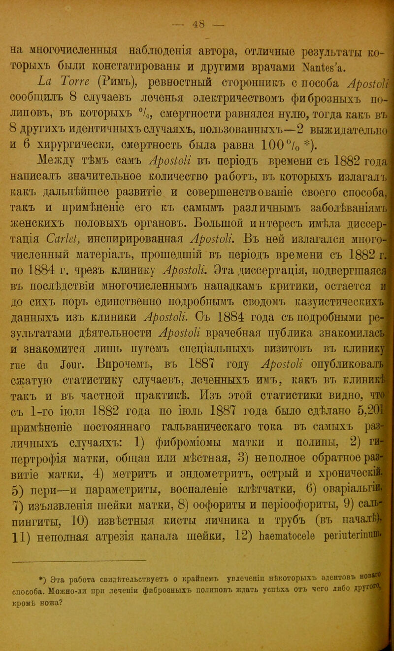 на многочисленный наблюдѳнія автора, отличные результаты ко- торыхъ были констатированы и другими врачами Яап&в'а. Ьа Топе (Римъ), ревностный сторонникъ с пособа Арозіиіі сообщить 8 случаевъ леченья электричѳствомъ фи брозныхъ по| липовъ, въ которыхъ °/0, смертности равнялся нулю, тогда какъ въ 8 другихъ идентичныхъ случаяхъ, пользованныхъ—2 выжидательно и 6 хирургически, смертность была равна 100°/о*). Меладу тѣмъ самъ Арозіоіі въ періодъ времени съ 1882 год написалъ значительное количество работъ, въ которыхъ излагалъз какъ дальнѣйшее развитіѳ и совершенств о ваніе своего способа,; такъ и примѣненіе его къ самымъ различнымъ заболѣваніямги женскихъ половыхъ органовъ. Большой интѳресъ имѣла диссе тація Сагіеі, инспирированная Арозіоіи Въ ней излагался мног численный матеріалъ, прошѳдшій въ періодъ времени съ 1882 гі по 1884 г. чрезъ клинику Аровіоіі. Эта диссертація, подвергшаяся въ послѣдствіи многочисленнымъ нападкамъ критики, остается и до сихъ поръ единственно подробнымъ сводомъ казуистическихъЗ данныхъ изъ клиники Арозіоіі. Съ 1884 года съ подробными ре-] зультатами дѣятельности Аройоіі врачебная публика знакомилась] и знакомится лишь путемъ спеціальныхъ визитовъ въ клинику те <1п «Гоиг. Бпрочемъ, въ 1887 году Аройоіі опубликова.тъ сжатую статистику случаевъ, леченныхъ имъ, какъ въ кливикѣ такъ и въ частной практикѣ. Изъ этой статистики видно, что: съ 1-го іюля 1882 года по іюль 1887 года было сдѣлано 5,201 примѣнѳніе постояннаго гальваническаго тока въ самыхъ рая личныхъ случаяхъ: 1) фиброміомы матки и полипы, 2) ги-« пертрофія матки, общая или мѣстная, 3) неполное обратное раз-| витіе матки, 4) мѳтритъ и эндометритъ, острый и хроническім 5) пери—и параметриты,- воспаленіе клѣтчатки, 6) оваріальгіи 7) изъязвленія шейки матки, 8) оофориты и періоофориты, 9) салш пингиты, 10) извѣстныя кисты яичника и трубъ (въ началѣ).- 11) неполная атрезія канала шейки, 12) Ъаетаіюсеіе рѳгіиЫпипі *) Эта работа свидѣтедьствуетъ о крайпемъ увдеченіп нѣкоторыхъ адентовъ н0В*™| способа. Можно-ли при леченіи фибровныхъ полиповъ ждать успѣха отъ чего либо лрзгог0* кромѣ ножа?