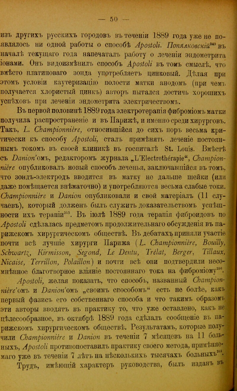 изъ другихъ русскихъ городовъ въ теченіи 1889 года уже нѳ по- являлось ни одной работы о способѣ Аровіоіі. Попллковскій™ въ началѣ тѳкущаго года напечатать работу о леченіи эндометрита іонами. Онъ видоизмѣнилъ способъ Аровіоіі въ томъ смыслѣ, что вмѣсто платиноваго зонда употребляетъ цинковый. Дѣлая при этомъ условіи каутеризацію полости матки анодомъ (при чѳмъ получается хлористый цинкъ) авторъ пытался достичь хорошихъ успѣховъ при леченіи эндометрита электричествомъ. Въ первой половинѣ 1889 года электротѳрапія фиброміомъ матки получила распространеніе и въ Парижѣ, и именно среди хирурговъ. Такъ, Ь, СЬатріошіеге, относившійся до сихъ поръ весьма кри- тически къ способу Аровіоіг, сталъ примѣнять лечѳніе постоян- нымъ токомъ въ своей клиникѣ въ госпиталѣ 84. Ьоиів. Вмѣстѣ съ Бапіогітъ, редакторомъ журнала „І/ЕІесігоіпёгаріѳ, СЬатріоп- пгеге опубликовалъ новый способъ леченья, заключавшійся въ томъ. что зондъ-электродъ вводится въ матку но дальше шейки (или даже помѣщается внѣматочно) и употребляются весьма слабые токи. СЬатріоппіеге и Вапіоп опубликовали и свой матеріалъ (11 слу- чаевъ), который должѳнъ былъ служить доказательствомъ успѣш- ности ихъ терапіи255. Въ іюлѣ 1889 года терапія фиброидовъ по Аровіоіі сдѣлалась прѳдметомъ продолжительнаго обсужденія въ па- рижскомъ хирургичѳскомъ обіцествѣ. Въ дебатахъ приняли участіе почти всѣ лучшіе хирурги Парижа (Ь. СЬатріоппіёге, Воиіііу, ЗсЬгиагі^, Кігтіввоп, 5е$опсІ, Ье Вепіи, Тгііаі, Вег$ег, Тйіаих, Ыгсаіве, Теггіііоп, Роіайіоп) и почти всѣ они подтвердили нѳсо- мнѣнное благотворное вліяніе постояннаго тока на фиброміому6. Аровіоіі, желая показать, что способъ, названный СЬатріоп- пиге'ожь и Батопожь „своимъ способомъ есть не болѣе, какъ первый фазисъ его собственнаго способа и что такимъ образомъ эти авторы вводятъ въ практику то, что уже оставлено, какъ не цѣлесообразное, въ октябрѣ 1889 года сдѣлалъ сообщеніе въ па- рижскомъ хирургическомъ общѳствѣ. Результатами которые полу- чили СЬатріотгіегс и Папгоп въ теченіи 7 мѣсяцевъ на 11 боль- ныхъ, Аровіоіі противопоставилъ практику своего метода, примѣняо- маго ул;ѳ въ теченіи 7 лѣтъ на нѣсколькихъ тысячахъ больныхъ35. Трудъ, имѣюппи характеръ руководства, былъ изданъ въ