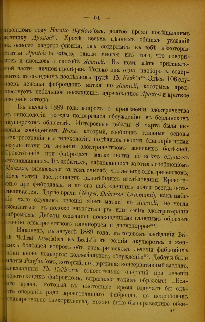 прошломъ году НогаНо Ві^еШожь, долгое время посѣщавшимъ клинику Аровіоіі*. Кромѣ весьма цѣнныхъ общихъ указаній на основы электро-физики, онъ содержите въ сѳбѣ нѣкоторые угатьи Аройоіі ш охіепзо, также многое изъ того, что говори- тось и писалось о способѣ Аровіоіі. Въ нѳмъ нѣтъ оригиналь- ной части-личной провѣрки. Только она одна, наоборотъ, содер- штся въ солидномъ послѣднемъ трудѣ ТЬ. КейЬ'а.1. Здѣсь 106 слу- іаевъ леченья фиброидовъ матки по Арозіоіі, которымъ прѳд- лествуетъ небольшое посвященіе, адресованное АрозЮІІ и краткое шедѳніе автора. Въ началѣ 1889 года вопросъ о примѣненіи электричества іъ гинѳкологш дважды подвергался обсуждение въ берлинскомъ ікушѳрскомъ обідествѣ. Интересные дебаты 8 марта были вы- даны сообщешемъ Вгби, который, сообщивъ главныя основы лектротерапщ въ гинекологіи, подѣлился своими благопріятными результатами въ леченіи элѳктричествомъ женскихъ болѣзней .ровотеченіе при фибродахъ матки почти во всѣхъ случаяхъ станавливалось. Въ дебатахъ, слѣдовавшихъ за этимъ сообщеніемъ Шашеп высказался въ томъ смыслѣ, что леченіе электричествомъ >ишъ матки заслуживаетъ дальнѣйшихъ изслѣдованій. Кровотѳ- зніе при фибродахъ, и по его наблюденіямъ почти всегда оста- авливается. Другіе врачи {Ш§еІ, ШЪгшп, ОгіЪтапп), какъимѣв- іе мало случаѳвъ леченія міомъ матки по Арозіоіі, не могли сказаться съ положительностью рго или сопіга электротерапіи .бромюмъ. Дебаты оказались посвященными главнымъ образомъ 'ченш электричествомъ аменнорреи и дисменорреи2 Наконецъ, въ августѣ 1889 года, въ годовомъ засѣданіи Вгі- ЛМаЬсаІ АмоааЫоп въ Ьееа3'ѣ въ секціи акушерства и жен- .ихъ болѣзнеи вопросъ объ электрическомъ леченіи фиброміомъ ' ™ П?ДВѲРГСЯ клепальному обсужденію». Дебаты были ^1тыГпѴТт' подаРжива™ервативныйвзглядъ, сказанный ТЬ. КегіЬ омъ относительно операцій при леченіи ювоточащихъ фиброидовъ, выразился такимъ образомъ: „Вея- но врача, который въ настоящее время вздумалъ бы сдѣ- і ™ГЮ РаДИ КР0В0ТОчаЩа™ «Мроида, не испробовавъ •едварительно электричества, можно было бы справедливо обви- 4*