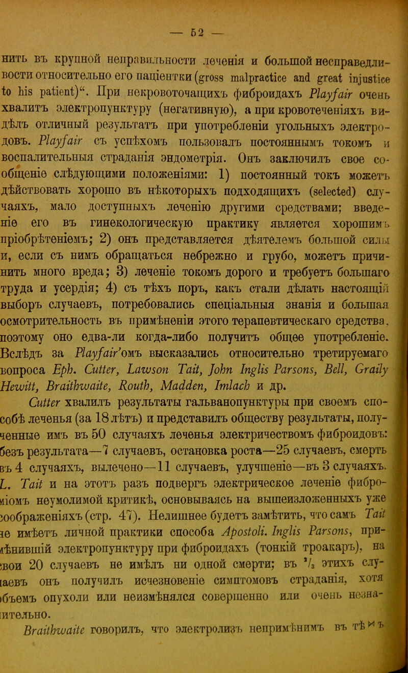 — 62 — нить въ крупной неправильности лѳченія и большой несправедли- вости относительно его паціентки (^гозз таіргасіісе ап<1 ^геаі пуивіісе іо Ьіз раііепі;). При некровоточащихъ фиброидахъ Ріау/аіг очень хвалитъ электропунктуру (негативную), а при кровотеченіяхъ ви- дѣлъ отличный результатъ при употреблѳніи угольныхъ электро- довъ. Ріау/аіг съ успѣхомъ пользовалъ постояннымъ токомъ и воспалительный страданія эндометрія. Онъ заключилъ свое со- общеніѳ слѣдующими положеніями: 1) постоянный токъ можетъ дѣйствовать хорошо въ нѣкоторыхъ подходящихъ (8е1ес1е<1) слу- чаяхъ, мало доступныхъ лѳченію другими средствами; введе- те его въ гинекологическую практику является хорошимь пріобрѣтѳніѳмъ; 2) онъ представляется дѣятелемъ большой сил.,: и, если съ нимъ обращаться небрежно и грубо, можетъ причи- нить много вреда; 3) леченіе токомъ дорого и требуетъ болыпаго труда и усердія; 4) съ тѣхъ поръ, какъ стали дѣлать настоящій выборъ случаевъ, потребовались спеціальныя знанія и большая осмотрительность въ примѣнѳніи этого терапѳвтическаго средства, поэтому оно едва-ли когда-либо получитъ общее употреблѳніе. Вслѣдъ за Ріау/аг/ошь высказались относительно третируемаго вопроса ЕрЬ. Сиііег, Ьагѵзоп Таіі, ]оЬп Іп$1і$ Рагзопз, Веіі, Сгайу Негѵііі, ВгаііЬгѵагіе, КоиіЬ, МаМеп, ІшІасЬ и др. Сиііег хвалилъ результаты гальванопунктуры при своѳмъ спо- собѣ леченья (за 18 лѣтъ) и представилъ обществу результаты, полу- ченные имъ въ 50 случаяхъ леченья электричѳствомъ фиброидовъ: 5езъ результата—7 случаевъ, остановка роста—25 случаевъ, смерть въ4 случаяхъ, вылечено—11 случаевъ, улучшеніѳ—въ 3 случаяхъ. I. Тагі и на этотъ разъ подвергъ электрическое лѳченіѳ фибро- діомъ неумолимой критикѣ, основываясь на вышеизложенныхъ уже юображеніяхъ (стр. 47). Нелишнее будѳтъ замѣтить, что самъ Таіі іе имѣетъ личной практики способа Аройоіі. Іщііз Рагзопз, при- іѣнившій электропункту ру при фиброидахъ (тонкій троакаръ), на шои 20 случаевъ не имѣлъ ни одной смерти; въ Ѵа этихъ слу- іаевъ онъ получилъ исчезновеніе симптомовъ страданія, хотя ібъѳмъ опухоли или неизмѣнялся совершенно или очень незна- чительно. ВгаііЬъиаііе говорилъ, что электролизъ непримѣнимъ въ тѣ^ъ