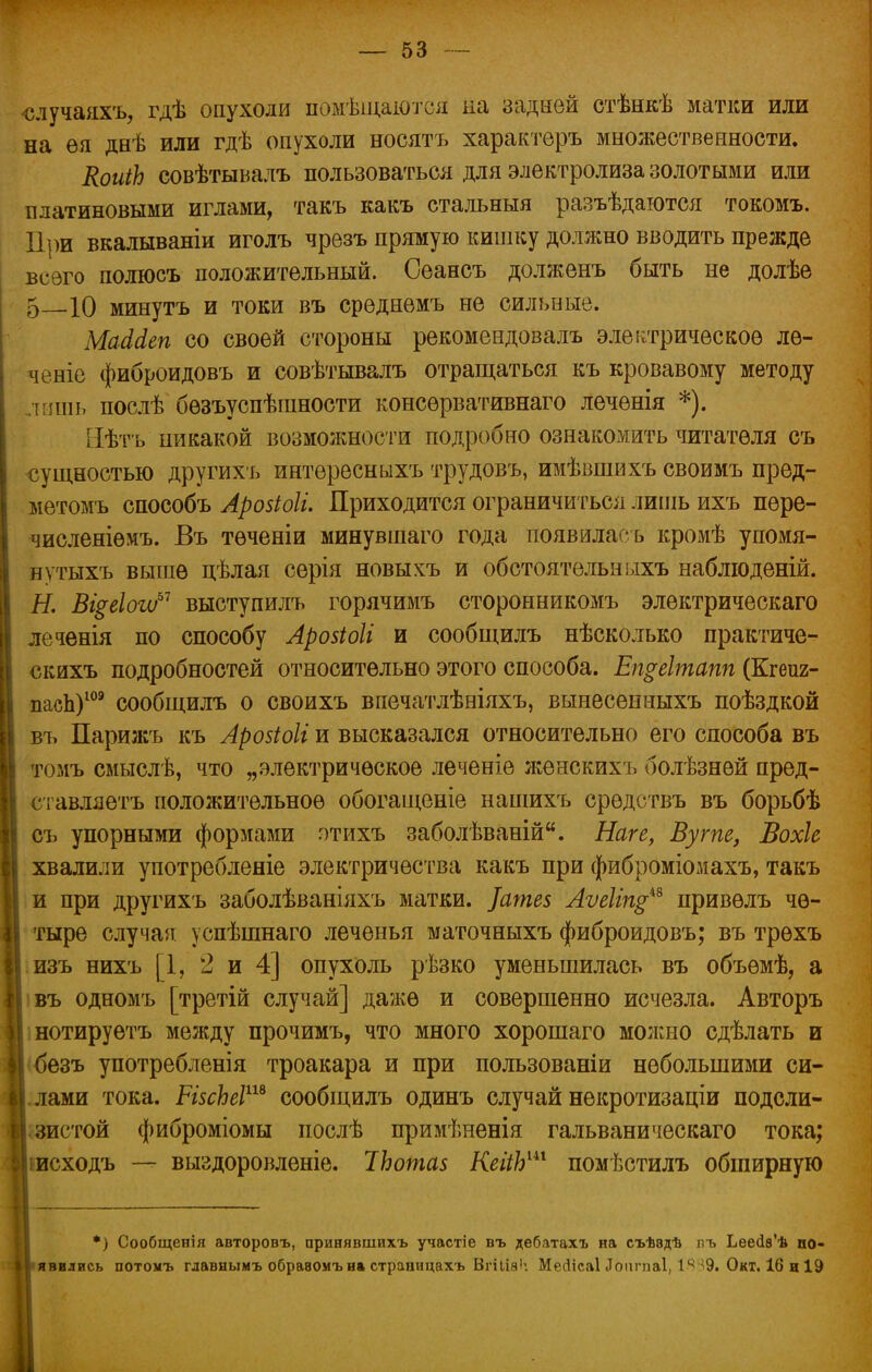 ■случаяхъ, гдѣ опухоли помѣщаютоя на задней стѣнкѣ матки или на ѳя днѣ или гдѣ опухоли носятъ характеръ множественности. КоиіЬ совѣтывалъ пользоваться для электролиза золотыми или платиновыми иглами, такъ какъ стальныя разъѣдаются токомъ. При вкалываніи иголъ чрезъ прямую кишку должно вводить прежде всего полюсъ положительный. Сеансъ долженъ быть не долѣе 5 10 минуть и токи въ среднемъ не сильные. МаМеп со своей стороны рекомендовалъ электрическое ле- ченіе фиброидовъ и совѣтывалъ отращаться къ кровавому методу ішь послѣ безъуспѣганости консервативнаго леченія *). Нѣтъ никакой возможности подробно ознакомить читателя съ сущностью другихъ интересныхъ трудовъ, имѣвшихъ своимъ пред- метомъ способъ Арозіоіі. Приходится ограничиться лишь ихъ пере- численіемъ. Въ теченіи минувіпаго года появилась кромѣ упомя- нутыхъ выше цѣлая серія новыхъ и обстоятельныхъ наблюденій. Н. Вщг\оѵоь1 выступилъ горячимъ сторонникомъ электрическаго леченія по способу Арозіоіі и сообщилъ нѣсколько практиче- скихъ подробностей относительно этого способа. Епреітапп (Кгеиг- паеЬ)109 сообщилъ о своихъ впечатлѣніяхъ, вынесенныхъ поѣздкой въ Парижъ къ Арозіоіі и высказался относительно его способа въ томъ смыслѣ, что „электрическое леченіе женскихъ болѣзней пред- ел авляетъ положительное обогащеніе нашихъ средствъ въ борьбѣ съ упорными формами этихъ заболѣваній. Наге, Вугпе, Вохіе хвалили употребленіе электричества какъ при фиброміомахъ, такъ и при другихъ заболѣваніяхъ матки. ]ате$ Аѵеііщ™ привелъ че- тыре случая успѣшнаго леченья маточныхъ фиброидовъ; въ трехъ изъ нихъ [1, 2 и 4] опухоль рѣзко уменьшилась въ объемѣ, а въ одномъ [третій случай] даже и совершенно исчезла. Авторъ нотируетъ между прочимъ, что много хорошаго можно сдѣлать и безъ употребленія троакара и при пользованіи небольшими си- лами тока. РІ5сЬеІш сообщилъ одинъ случай некротизаціи подсли- истой фиброміомы послѣ примѣненія гальваническаго тока; іисходъ — выздоровленіе. ІЬотаз КеііЬш помѣстилъ обширную *) Сообщенія авторовъ, принявшихъ участіе въ дебатахъ на съѣэдѣ пъ Ьеес1ѳ'ѣ по- явились потомъ гдавнымъ обравомъна страницахь Вгііія': Мейісаі Доппіаі, 1ц ^9. Окт. 16 и 19