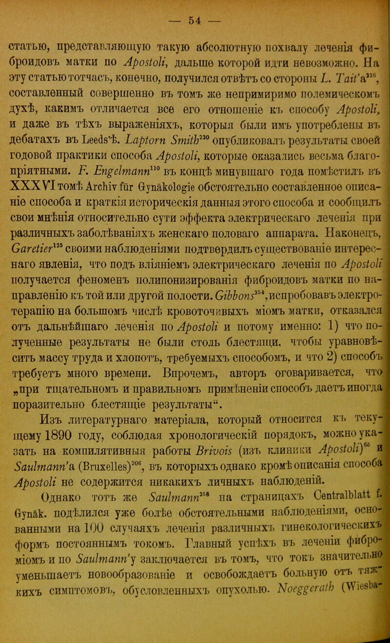 статью, представляющую такую абсолютную похвалу лѳченія фи- броидовъ матки по Арозіоіі, дальше которой идти невозможно. На эту статью тотчасъ, конечно, получился отвѣтъ со стороны I. Таіі'&і2°, составленный совершенно въ томъ же непримиримо полемическомъ духѣ, какимъ отличается все его отношеніе къ способу Арозіоіі, и даже въ тѣхъ выражѳніяхъ, которыя были имъ употреблены въ дебатахъ въ Ьеес^ѣ. Ьаріогп 5пггіЬш опубликовалъ результаты своей годовой практики способа Арозіоіі, которые оказались весьма благо- пріятными. Р. Епреітапп110 въ концѣ минувшаго года помѣстилъ въ ХХХѴІтомѣ АгсЫѵпдг Оупакоіо^іе обстоятельно составленное описа- ніѳ способа и краткія историческія данныя этого способа и сообщилъ свои мнѣнія относительно сути эффекта электрическаго леченія при различныхъ заболѣваніяхъ женскаго половаго аппарата. Наконецъ, Сагеііег™ своими наблюденіями подтвѳрдилъ существованіѳ интерес- наго явленія, что подъ вліяніемъ электрическаго лечѳнія по Аройоіі получается феноменъ полипонизированія фиброидовъ матки по на- правлѳнію къ той или другой полости. (Жоп5254,испробовавъ электро- терапію на болыпомъ числѣ кровоточивыхъ міомъ матки, отказался отъ дальнѣйшаго леченія по Аровіоіі и потому именно: 1) что по- лученные результаты не были столь блестящи, чтобы уравновѣ- сить массу труда и хлопотъ, требуемыхъ способомъ, и что 2) способъ требуетъ много времени. Впрочемъ, авторъ оговаривается, что „при тщательномъ и правильномъ примѣненіи способъ даетъ иногда поразительно блестящіе результаты. Изъ литературнаго матеріала, который относится къ теку- щему 1890 году, соблюдая хронологичѳскій порядокъ, можно ука^ зать на компилятивныя работы Вггѵоіз (изъ клиники Арозіоіі) и 5аиІтапп'а (Вгихеііез)206, въ которыхъ однако кромѣ описанія способа Аройоіі не содержится никакихъ личныхъ наблюденій. Однако тотъ же Заиітапп™ на страницахъ СѳпігаІЫаМ I бупак. подѣлился уже болѣе обстоятельными наблюденіями, осно-; ванными на 100 случаяхъ леченія различныхъ гинѳкологичесішхъ формъ постояннымъ токомъ. Главный успѣхъ въ леченіи фибро- міомъ и по 5аиІтапп'у заключается въ томъ, что токъ значительно уменынаетъ новообразованіе и освобождаетъ больную отъ тя;к- кихъ симптомовъ, обусловленныхъ опухолью. Ыое^егаіЬ (АУіезЪа-