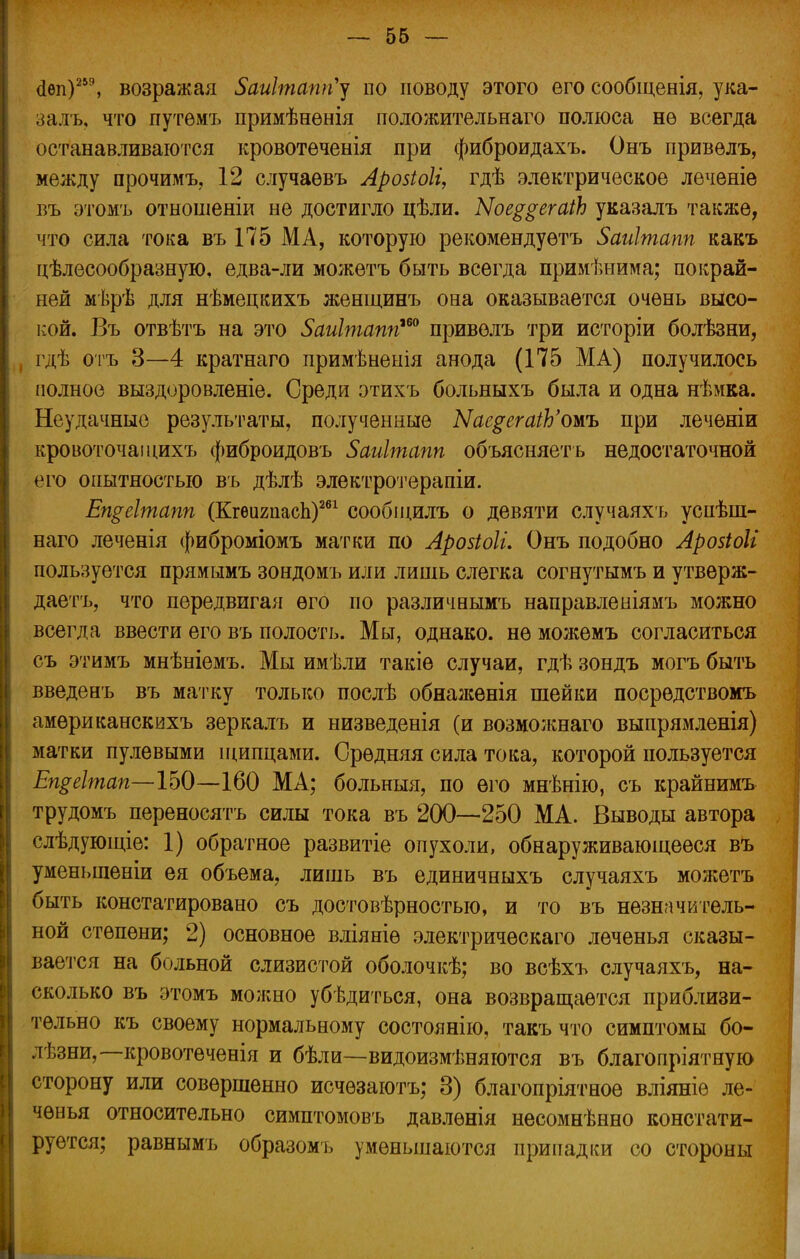 сіеп)259, возражая 5аиІтапп'у по поводу этого его сообщенія, ука- залъ, что путѳмъ примѣнѳнія положительнаго полюса нѳ всегда останавливаются кровотеченія при фиброидахъ. Онъ привелъ, между прочимъ, 12 случаѳвъ Арозіоіі, гдѣ электрическое леченіе въ этомъ отыошеніи не достигло цѣли. Ыое$$ега1Ь указалъ такя;е, что сила тока въ 175 МА, которую рекомендуѳтъ Заиітапп какъ целесообразную, едва-ли можетъ быть всегда применима; покрай- ней мѣрѣ для нѣмецкихъ женщинъ она оказывается очень высо- кой. Въ отвѣтъ на это 5аиІтаппш привелъ три исторіи болѣзни, гдѣ отъ 3—4 кратнаго примѣненія анода (175 МА) получилось полное выздоровленіе. Среди этихъ больныхъ была и одна нѣмка. Неудачные результаты, полученные ЫаерегаіЬ'омъ при леченіи кровоточаіцихъ фиброидовъ Заиігпапп объясняет ь недостаточной его опытностью въ дѣлѣ электротерапіи. Ещеітапп (КгѳигпасЬ)261 сообіцилъ о девяти случаяхъ успѣіп- наго леченія фиброміомъ матки по Лройоіи Онъ подобно ЛройоМ пользуется прямымъ зондомъ или лишь слегка согнутымъ и утверж- даешь, что передвигая его по различнымъ направленіямъ можно все да ввести его въ полость. Мы, однако, не можемъ согласиться съ этимъ мнѣніемъ. Мы имѣли такіе случаи, гдѣ зондъ могъ быть введенъ въ матку только послѣ обнаженія шейки посредствомъ амѳриканскихъ зеркалъ и низведенія (и возможнаго выпрямленія) матки пулевыми щипцами. Средняя сила тока, которой пользуется Еп$еІтап—ІЬ0—160 МА; больныя, по его мнѣнію, съ крайнимъ трудомъ переносятъ силы тока въ 200—250 МА. Выводы автора слѣдующіе: 1) обратное развитіе опухоли, обнаруживающееся въ уменьшеніи ея объема, лишь въ единичныхъ случаяхъ можетъ быть констатировано съ достовѣрностыо, и то въ незначитель- ной степени; 2) основное вліяніѳ электрическаго леченья сказы- вается на больной слизистой оболочкѣ; во всѣхъ случаяхъ, на- сколько въ этомъ можно убѣдиться, она возвращается приблизи- тельно къ своему нормальному состоянію, такъ что симптомы бо- лѣзни,—кровотеченія и бѣли—видоизменяются въ благопріятную сторону или совершенно исчѳзаютъ; 3) благопріятное вліяніѳ ле- ченья относительно симптомовъ давлѳнія несомнѣнно констати- руется; равнымъ образомъ уменьшаются припадки со стороны