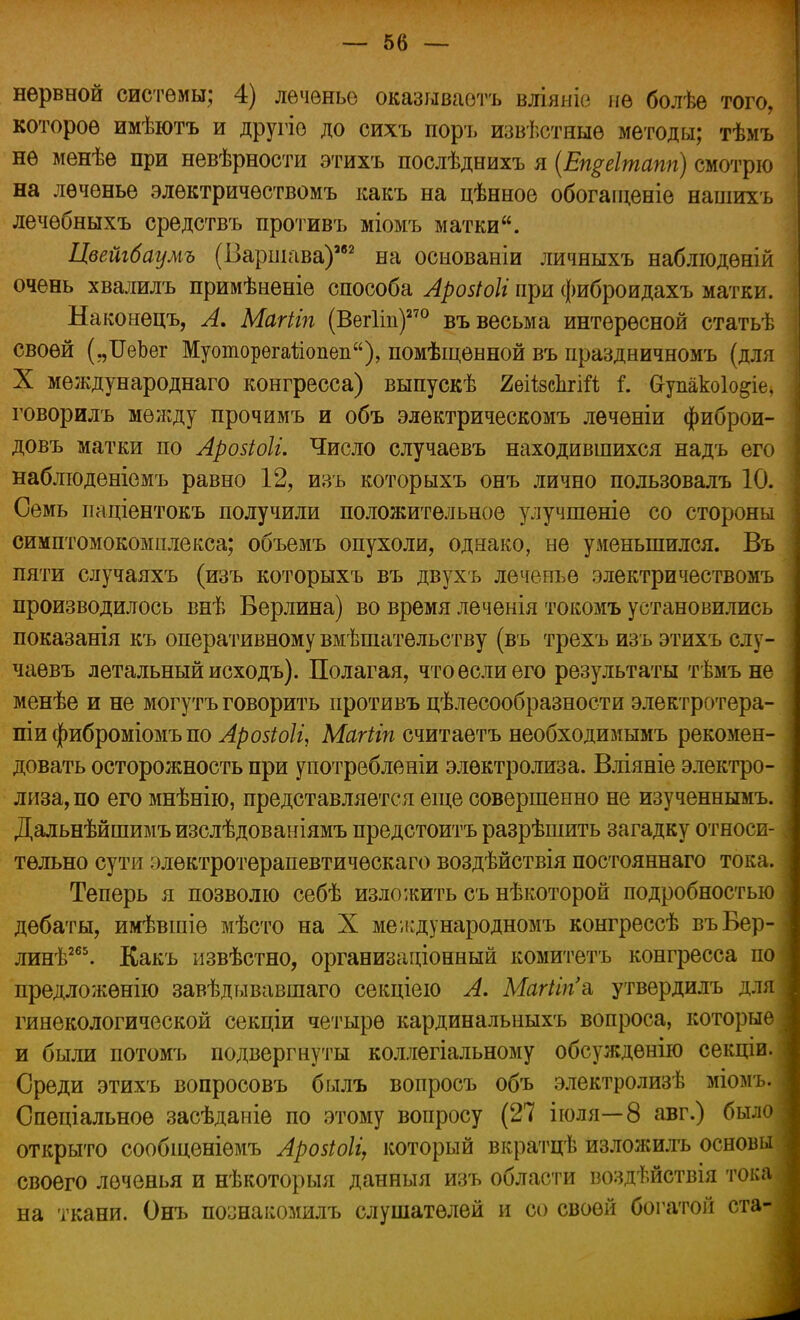 нервной системы; 4) леченье оказываешь вліяніе не болѣе того, которое имѣютъ и другіе до сихъ поръ извѣстяые методы; тѣмъ не менѣе при невѣрности этихъ послѣднихъ я (Епреітапп) смотрю на леченье элѳктричѳствомъ какъ на цѣнное обогаіценіе нашихъ лечѳбныхъ средствъ противъ міомъ матки. Цвейгбаумъ (Варшава)*52 на осыованіи личныхъ наблюдѳній очень хвалилъ примѣненіе способа Арозіоіі при фиброидахъ матки. Наконецъ, А. Магііп (Вегііп)270 въ весьма интересной статьѣ своей („ОеЪег Муоторегаііопеп), помѣщевной въ праздничномъ (для X международнаго конгресса) выпускѣ ЯеіізсІігіЙ і. Сгупакоіо&іе, говорилъ между прочимъ и объ электрическомъ лечѳніи фиброи- довъ матки по Арозіоіі. Число случаевъ находившихся надъ его наблюденіемъ равно 12, изъ которыхъ онъ лично пользовалъ 10. Семь иаціентокъ получили положительное улучшеніе со стороны симптомокомплекса; объемъ опухоли, однако, не уменьшился. Въ пяти случаяхъ (изъ которыхъ въ двухъ леченье электричествомъ производилось внѣ Берлина) во время лечѳнія токомъ установились показанія къ оперативному вм ешательству (въ трехъ изъ этихъ слу- чаевъ летальный исходъ). Полагая, что если его результаты тѣмъ не менѣе и не могутъ говорить противъ цѣлесообразности электротера- піи фиброміомъ по Арозіоіі, Магііп считаетъ необходимымъ рекомен- довать осторожность при употребленіи электролиза. Вліяніе электро- лиза, по его мнѣнію, представляется еще совершенно не изученнымъ. Дальнѣйшимъизслѣдованіямъ предстоитъ разрѣшить загадку относи- тельно сути элѳктротерапевтическаго воздѣйствія постояннаго тока. Теперь я позволю себѣ изложить съ нѣкоторой подробностью дебаты, имѣвшіѳ мѣсто на X международномъ конгрессѣ въБер- линѣ265. Какъ нзвѣстно, организаціонный комитетъ конгресса по предложѳнію завѣдывавшаго секціею А. Магіігіа утвердилъ для гинекологической секціи четыре кардинальныхъ вопроса, которые и были потомъ подвергнуты коллегіальному обсуждѳнію секціи. Среди этихъ вопросовъ былъ вопросъ объ электролизѣ міомъ. Спеціальное засѣданіе по этому вопросу (27 іюля—8 авг.) было открыто сообщеніѳмъ Аройоіі, который вкратцѣ изложилъ основы своего леченья и нѣкоторыя данныя изъ области воздѣйствія тока на ткани. Онъ познакомилъ слушателей и со своей богатой ста-