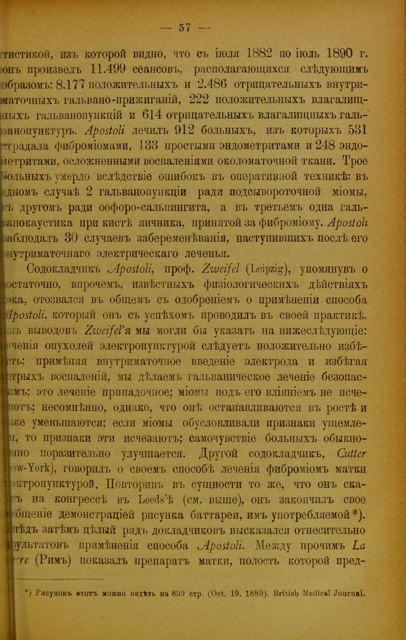 Ш* Г-І О і ітистикой, изъ которой видно, что съ іюля 1882 по іюль 1890 г. онъ произвѳлъ 11.499 сеансовъ, располагающихся слѣдующимъ образомъ: 8.177 иоложительныхъ и 2.486 отрицательныхъ внутри- маточныхъ гальвано-прижиганій, 222 пололштельныхъ влагалищ- ныхъ гальванопункцій и 614 отрицательныхъ влагалищныхъ галь- ка нопунктуръ. Арозіоіі лечилъ 912 больныхъ, изъ которыхъ 531 і радала фиброміомами, 133 простыми эндометритами и 248 эндо- істритами, осложненными воспаленіями околоматочной ткани. Трое іольныхъ умерло вслѣдствіе ошибокъ въ оперативной техникѣ: въ дномъ случаѣ 2 гальванопункціи ради подсывороточной міомы, ііъ другомъ ради оофоро-сальпингита, а въ третъемъ одна галь- I анокаустика при кистѣ яичника, принятой за фиброміому. Аройоіі раблюдалъ 30 случаевъ забеременѣванія, наступившихъ послѣ его I нутриматочнаго электрическаго леченья. Содокладчикъ Лройоіі, проф. %ъиеі[еІ (Ьеіргі§-), упомянувъ о Іюстаточно, впрочемъ, извѣстныхъ физіологическихъ дѣйствіяхъ Іжа, отозвался въ общемъ съ одобреніемъ о примѣненіи способа Шрозіоіі, который онъ съ успѣхомъ проводилъ въ своей практикѣ. 1;зъ выводовъ Ягѵеі/еГя мы могли бы указать на нижеслѣдующіе: II ченія опухолей электропунктурой слѣдуѳтъ полояштельно избѣ- 1'іть; примѣняя внутриматочное введеніе электрода и избѣгая ■ітрыхъ воспаленій, мы дѣлаемъ гальваническое лечѳніе безопас- ттъ; это леченіе припадочное; міомьт подъ его вліяніемъ не исче- Іітотъ; несомнѣнно, однако, что онѣ останавливаются въ ростѣ и |;же уменьшаются; если міомы обусловливали признаки ущѳмле- нг, то признаки эти исчѳзаютъ; самочувствіе больныхъ обыкно- игао поразительно улучшается. Другой содокладчикъ, Сиііег Ь\ѵ-Уогк), говорилъ о своемъ способѣ лечѳнія фиброміомъ матки || ктропунктурой. Повторивъ въ сущности то же, что онъ ска- Ц ъ на конгрессѣ въ ЪеесІ8'ѣ (см. выше), онъ закончилъ свое В бщеніе демонстраціей рисунка баттареи, имъ употребляемой *). Яиѣдъ затѣмъ цѣлый рядъ докладчиковъ высказался отнѳсительно ■\ультатовъ примѣненія способа ^АрозіоІі. Между прочимъ Ьа тге (Римъ) показалъ препаратъ матки, полость которой пред- Рисуаокъ этотъ можно иидѣть на 85!) стр. (Оск. 19. 1889). ВгііівЬ Месіісаі Лоигпаі.