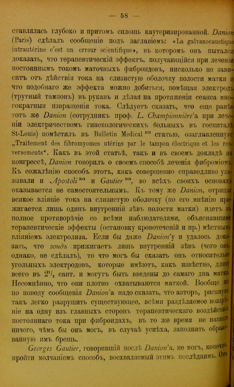 етавлялась глубоко и притомъ сплошь каутеризированной. Батон (Рагіз) сдѣлалъ сообіценіѳ подъ заглавіѳмъ: «Ъа &а1ѵапосаіі8%щ іпѣгаиіёгіпе с'ѳ8І ип еггѳиг зсіепіігкше», въ которомъ онъ пытался доказать, что тѳрапѳвтичѳскій эффѳктъ, получающійся при леченіа! постояннымъ токомъ маточныхъ фиброидовъ, нисколько не зави«* ситъ отъ дѣйствія тока на слизистую оболочку полости матки и что подобнаго же эффекта можно добиться, помѣщая электродъі (трутный тампонъ) въ рукавъ и дѣлая на протяжѳніи сеанса мня гократныя извраіценія тока. Слѣдуетъ сказать, что еще ранѣ тотъ же Бапіоп (сотрудникъ проф. I. СЬатріоппіегеа при леча ніи электричествомъ гинекологическихъ больныхъ въ госпитал 8ѣ-Ьоиіз) помѣстилъ въ Виііеііп Меіісаі 263 статью, озаглавленну „Тгаііетепі сіез гіЪготуотез иібгіпз раг 1е іатроп ёіесіі^ие еі Іез г ѵегзетепіз. Какъ въ этой статьѣ, такъ и въ своемъ докладѣ ні конгрѳссѣ, Бапіоп говорилъ о своемъ способѣ леченія фиброміомі Къ сожалѣнію способъ этотъ, какъ совершенно справедливо укі з авали и Лройоіі1™ и Саиііег™*, во всѣхъ своихъ основам оказывается не самостоятельными Къ тому же Бапіоп, отриці всякое вліяніѳ тока на слизистую оболочку (по его мнѣнію при жигается лишь одинъ внутрѳнній зѣвъ полости матки) идетъ А полное противорѣчіе со всѣми наблюдателями, объяснявшим! терапѳвтическіе эффекты (остановку кровотеченій и пр.) мѣстнымі вліяніемъ электролиза. Если бы даже Бапіопу и удалось дока- зать, что зондъ прижигаетъ лишь внутренній зѣвъ (чего онъ, однако, не сдѣлалъ), то что могъ бы сказать онъ относительно угольныхъ элѳктродовъ, которые имѣютъ, какъ извѣстно, длину всего въ 2Ѵ2 сант. и могутъ быть введены до самаго дна матки. Несомнѣнно, что они плотно охватываются маткой. Вообще по поводу сообщенія Бапгопа. надо сказать, что авторъ, рискнув* такъ легко разрушить существующее, всѣми разделяемое воззрѣ* ніе на одну изъ главныхъ сторонъ терапевтическаго воздѣйстви постояннаго тока при фиброидахъ, въ то же время не наш ничего, чѣмъ бы онъ могъ, въ случаѣ успѣха, заполнить образо- ванную имъ брешь. Сеог§е$ Саиііег, говорившій послѣ Бапіопл. не могъ. конечно- пройти молчаніѳмъ способъ, восхваляемый этимъ послѣднимъ. Он*