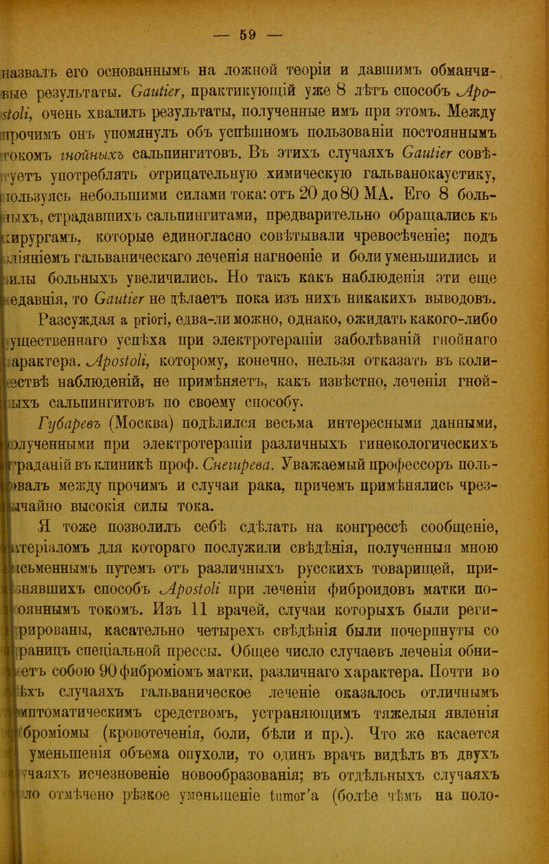 назвалъ его основаннымъ на ложной теоріи и давшимъ обманчи- вые результаты. Саиііег, практикующій уже 8 лѣтъ способъ Лро- йоіі, очень хвалилъ результаты, полученные имъ при этомъ. Между трочимъ онъ упомянулъ объ успѣшномъ пользованіи постояннымъ ічжомъ гнайпыхъ сальпингитовъ. Въ этихъ случаяхъ Саиііег совѣ- і ѵетъ употреблять отрицательную химическую гальванокаустику, пользуясь небольшими силами тока: отъ 20 до 80 МА. Его 8 боль- шхъ, страдавіпихъ сальпингитами, предварительно обращались къ глрургамъ, которые единогласно совѣтывали чревосѣченіе; подъ ;ліяніемъ гальваническаго леченія нагноеніе и боли уменьшились и илы больныхъ увеличились. Но такъ какъ наблюденія эти еще едавнія, то Саиігег не цѣлаетъ пока изъ нихъ никакихъ выводовъ. Разсуждая а ргіогі, ѳдва-ли можно, однако, ожидать какого-либо Существен наго успѣха при электротераиіи заболѣваній гнойнаго характера. Лровіоіг, которому, конечно, нельзя отказать въ коли- Іезствѣ наблюдѳній, не примѣняетъ, какъ извѣстно, леченія гной- Ііыхъ сальпингитовъ по своему способу. Губаревъ (Москва) подѣлился весьма интересными данными, ІІоэлученными при электротерапіи различныхъ гинѳкологическихъ мчэаданійвъклиникѣ проф. Снегирева. Уважаемый профессоръ поль- Ц)>валъ между прочимъ и случаи рака, причемъ применялись чрез- вычайно высокія силы тока. Я тоже позволилъ себѣ сдѣлать на конгрѳссѣ сообщеніѳ, ІЬітеріаломъ для котораго послужили свѣдѣнія, полученныя мною ■іісьменнымъ путемъ отъ различныхъ русскихъ товарищей, при- юнявшихъ способъ іЛройоІі при леченіи фиброидовъ матки по- Ііояннымъ токомъ. йзъ 11 врачей, случаи которыхъ были реги- Цѵрированы, касательно четырехъ свѣдѣнія были почерпнуты со Иіраницъ спеціальной прессы. Общее число случаевъ леченія обни- Иіетъ собою 90 фиброміомъ матки, различнаго характера. Почти во Ьхъ случаяхъ гальваническое леченіе оказалось отличнымъ ірптоматическимъ средствомъ, устраняЕОЩимъ тяжелыя явленія ігброміомы (кровотеченія, боли, бѣли и пр.). Что лее касается уменыпенія объема опухоли, то одинъ врачъ видѣлъ въ двухъ Вучаяхъ исчезновеніѳ новообразованія; въ отдѣльныхъ случаяхъ Іло отмѣчено рѣзкое уменьшеніе іитог'а (болѣѳ чѣмъ на поло-