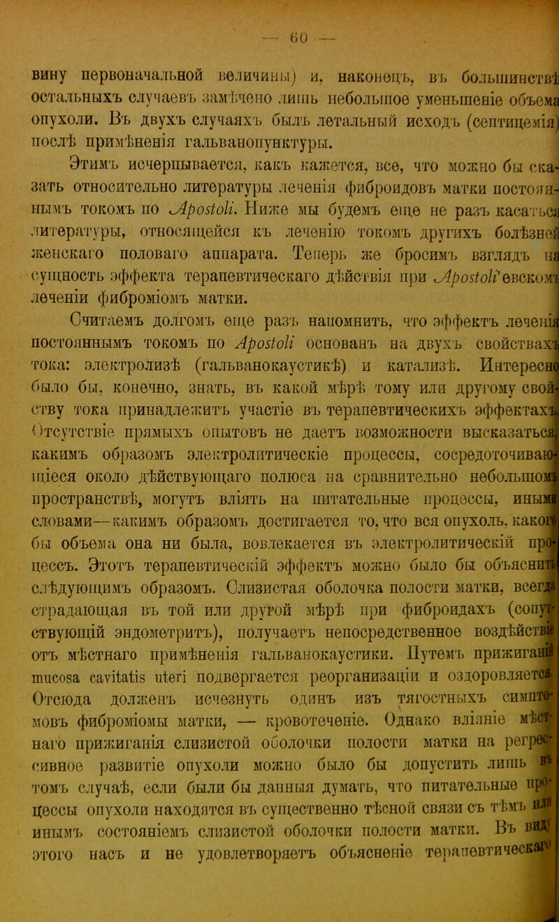 вину первоначальной величины) и, наконоцъ, въ большинства остальныхъ елучаевъ замѣчено лишь небольшое уменыненіе объема опухоли. Въ двухъ случаяхъ былъ летальный исходъ (септицемія) послѣ примѣненія гальванопунктуры. Этимъ исчерпывается, какъ кажется, все, что можно бы ска«] зать относительно литературы лечѳнія фибройдовъ матки постеяаі нымъ токомъ по Лройоіи Ниже мы будемъ еще не разъ касаться литературы, относяіцейся къ леченію токомъ другихъ болѣзней женскаго половаго аппарата. Теперь же бросимъ взглядъ па сущность эффекта терапевтичѳскаго дѣйствія при ^АрозіоІі^вскоуѵі леченіи фиброміомъ матки. Считаемъ долгомъ еще разъ наиомнить, что эффектъ леченіі постояннымъ токомъ по Арозіоіі основанъ на двухъ свойствах; тока: электролизѣ (гальванокаустикѣ) и катализѣ. Ннтересш было бы. конечно, знать, въ какой мѣрѣ тому или другому свой ству тока принадлежать участіе въ терапевтическихъ эффектах' Отсутствіе прямыхъ опытовъ не даетъ возможности высказаться какимъ образомъ электролитическіе процессы, сосредоточиваю щіеся около дѣйствующаго полюса на сравнительно небольшом пространствѣ, могутъ вліять на питательные процессы, иным словами—какимъ образомъ достигается то, что вся опухоль, каком бы объема она ни была, вовлекается въ электролитическій прв цеесъ. Этотъ терапевтичѳскій эффектъ можно было бы объяснив слѣдующимъ образомъ. Слизистая оболочка полости матки, всеш страдающая въ той или другой мѣрѣ при фиброидахъ (сопуЯ ствующій эндомѳтритъ), получаетъ непосредственное воздѣйсти отъ мѣстнаго примѣненія гальванокаустики. Путемъ прижпганв тисоза саѵіМіз иіегі подвергается реорганизаціи и оздоровляется. Отсюда долженъ исчезнуть одинъ изъ тягостныхъ симпто- мовъ фиброміомы матки, — кровотечѳніе. Однако влілніе мѣст- наго прижиганія слизистой оболочки полости матки на регрес- сивное развитіе опухоли можно было бы допустить лишь в* томъ случаѣ, если были бы данныя думать, что питательные про* цѳссы опухоли находятся въ существенно тѣсной связи съ тѣмъ или инымь состояніемъ слизистой оболочки полости матки. Въ вид) этого насъ и не удовлетворяем объяснѳніе терапевтическая